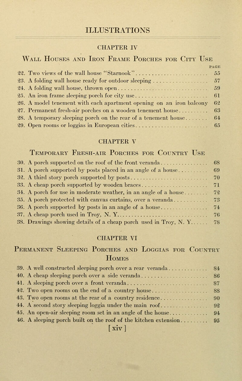 CHAPTER IV Wall Houses and Iron Frame Porches for City Use PAGE 22. Two views of the wall house Starnook 55 23. A folding wall house ready for outdoor sleeping 57 24. A folding wall house, thrown open 59 25. An iron frame sleeping porch for city use 61 26. A model tenement with each apartment opening on an iron balcony 62 27. Permanent fresh-air porches on a wooden tenement house 63 28. A temporary sleeping porch on the rear of a tenement house 64 29. Open rooms or loggias in European cities 65 CHAPTER V Temporary Fresh-air Porches for Country Use 30. A porch supported on the roof of the front veranda 68 31. A porch supported by posts placed in an angle of a house 69 32. A third story porch supported by posts 70 33. A cheap porch supported by wooden braces 71 34. A porch for use in moderate weather, in an angle of a house 72 35. A porch protected with canvas curtains, over a veranda 73 36; A porch supported by posts in an angle of a house 74 37. A cheap porch used in Troy, N. Y 76 38. Drawings showing details of a cheap porch used in Troy, N. Y 78 CHAPTER VI Permanent Sleeping Porches and Loggias for Country Homes 39. A well constructed sleeping porch over a rear vei-anda 84 40. A cheap sleeping porch over a side veranda 86 41. A sleeping porch over a front veranda 87 42. Two open rooms on the end of a country house 88 43. Two open rooms at the rear of a country residence 90 44. A second story sleeping loggia under the main roof 92 45. An open-air sleeping room set in an angle of the house 94 46. A sleeping porch built on the roof of the kitchen extension 95