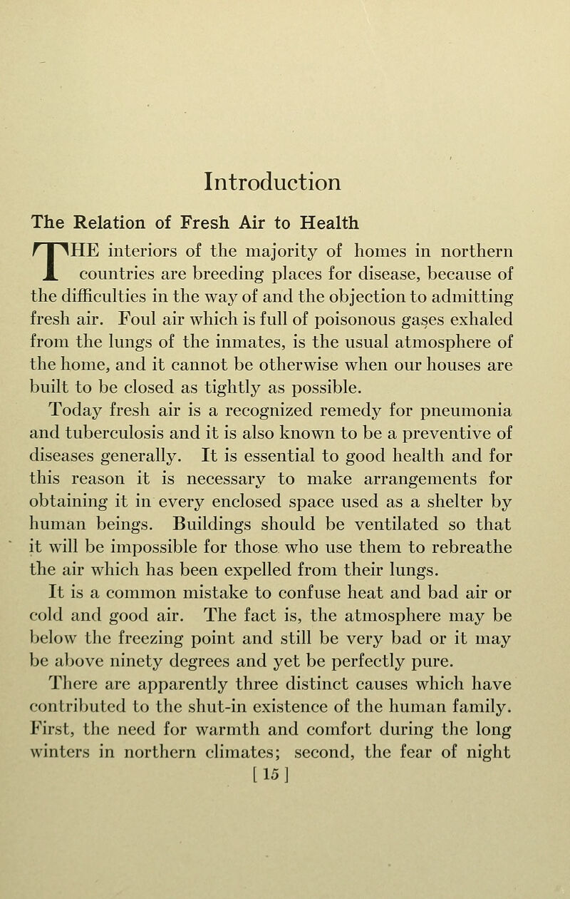 Introduction The Relation of Fresh Air to Health THE interiors of the majority of homes in northern countries are breeding places for disease, because of the difficulties in the way of and the objection to admitting fresh air. Foul air which is full of poisonous gases exhaled from the lungs of the inmates, is the usual atmosphere of the home, and it cannot be otherwise when our houses are built to be closed as tightly as possible. Today fresh air is a recognized remedy for pneumonia and tuberculosis and it is also known to be a preventive of diseases generally. It is essential to good health and for this reason it is necessary to make arrangements for obtaining it in every enclosed space used as a shelter by human beings. Buildings should be ventilated so that it will be impossible for those who use them to rebreathe the air which has been expelled from their lungs. It is a common mistake to confuse heat and bad air or cold and good air. The fact is, the atmosphere may be below the freezing point and still be very bad or it may be above ninety degrees and yet be perfectly pure. There are apparently three distinct causes which have contributed to the shut-in existence of the human family. First, the need for warmth and comfort during the long winters in northern climates; second, the fear of night [15 1