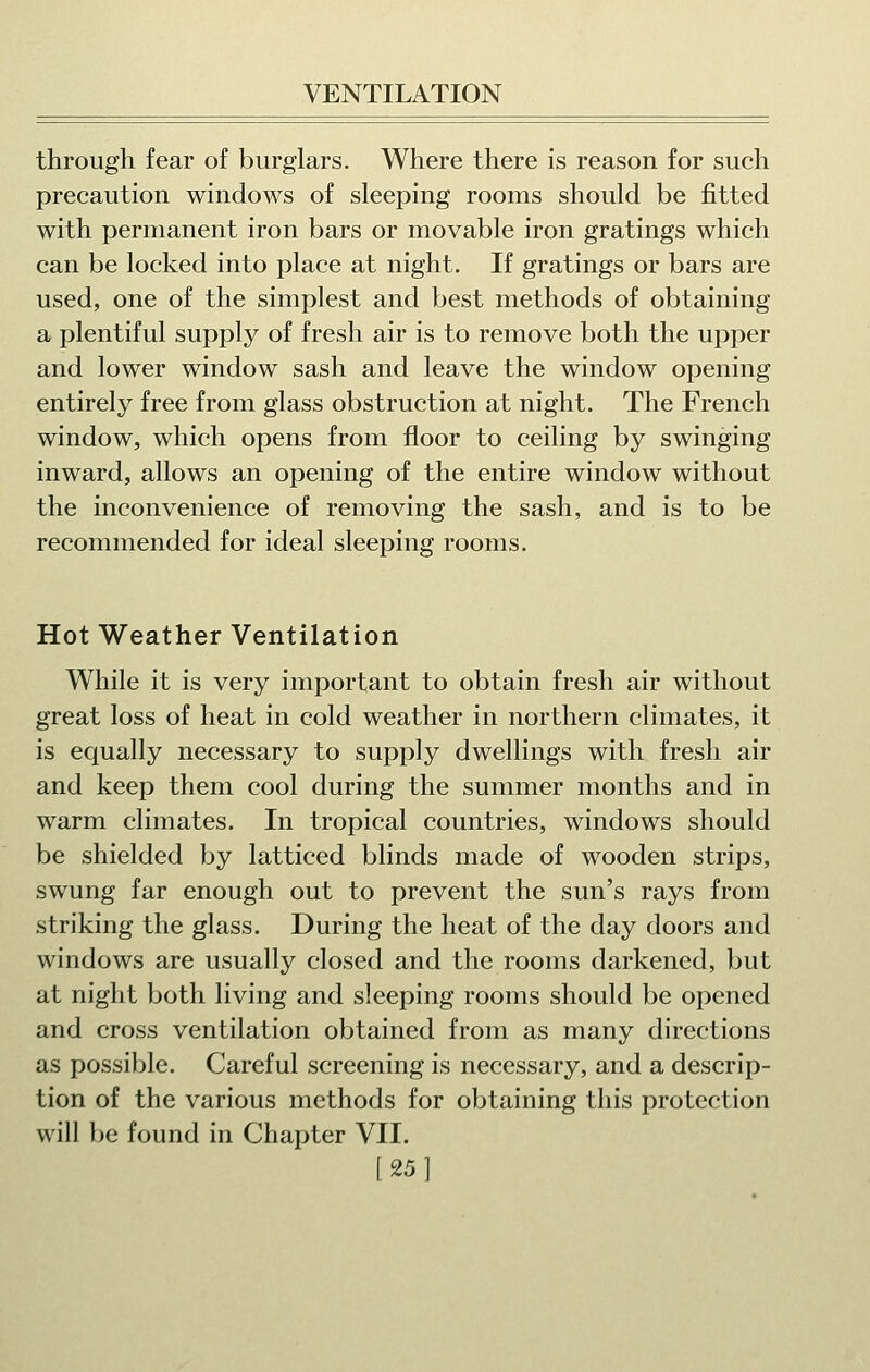 through fear of burglars. Where there is reason for such precaution windows of sleeping rooms should be fitted with permanent iron bars or movable iron gratings which can be locked into place at night. If gratings or bars are used, one of the simplest and best methods of obtaining a plentiful supply of fresh air is to remove both the upper and lower window sash and leave the window opening entirely free from glass obstruction at night. The French window, which opens from floor to ceiling by swinging inward, allows an opening of the entire window without the inconvenience of removing the sash, and is to be recommended for ideal sleeping rooms. Hot Weather Ventilation W^hile it is very important to obtain fresh air without great loss of heat in cold weather in northern climates, it is equally necessary to supply dwellings with fresh air and keep them cool during the summer months and in warm climates. In tropical countries, windows should be shielded by latticed blinds made of wooden strips, swung far enough out to prevent the sun's rays from striking the glass. During the heat of the day doors and windows are usually closed and the rooms darkened, but at night both living and sleeping rooms should be opened and cross ventilation obtained from as many directions as possible. Careful screening is necessary, and a descrip- tion of the various methods for obtaining this protection