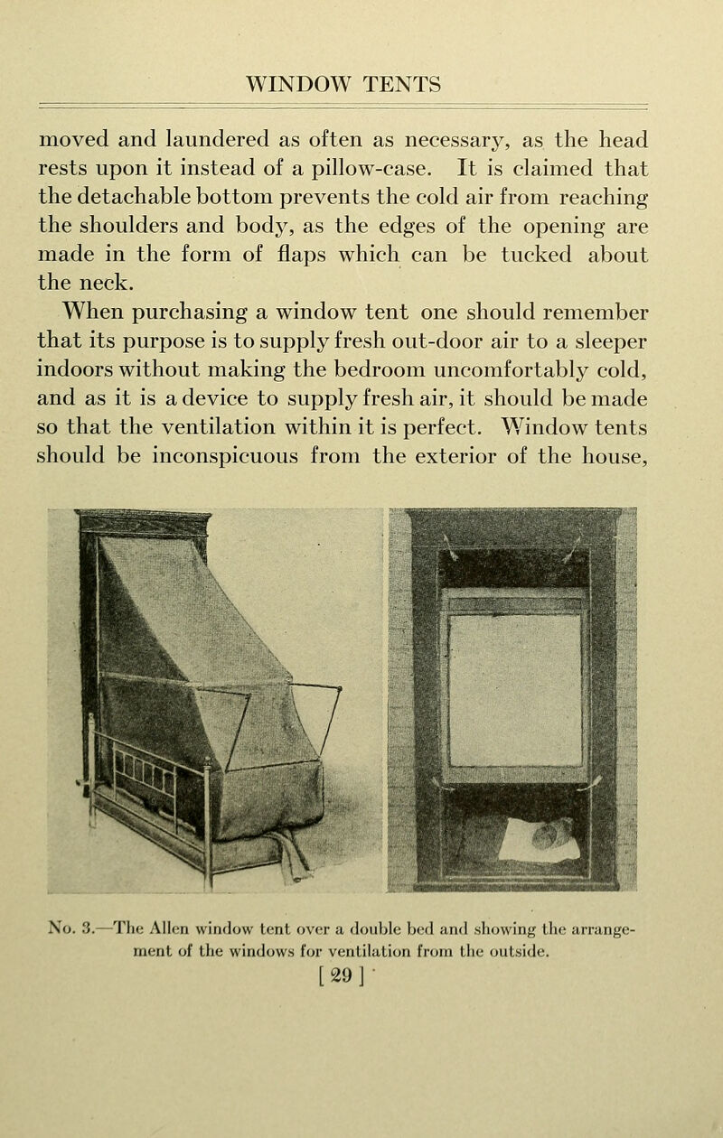 moved and laundered as often as necessary, as the head rests upon it instead of a pillow-case. It is claimed that the detachable bottom prevents the cold air from reaching the shoulders and body, as the edges of the opening are made in the form of flaps which can be tucked about the neck. When purchasing a window tent one should remember that its purpose is to supply fresh out-door air to a sleeper indoors without making the bedroom uncomfortably cold, and as it is a device to supply fresh air, it should be made so that the ventilation within it is perfect. W^indow tents should be inconspicuous from the exterior of the house. No. 3.—The Alien window tent over a douljle bed and .showing the arrange- ment of the windows for ventilation from the outside,