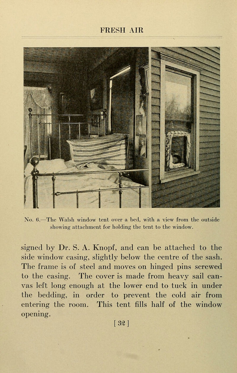 No. 6.—The Walsh window tent over a bed, with a view from the outside showing attachment for holding the tent to the window. signed by Dr. S. A. Knopf, and can be attached to the side window casing, shghtly below the centre of the sash. The frame is of steel and moves on hinged pins screwed to the casing. The cover is made from heavy sail can- vas left long enough at the lower end to tuck in under the bedding, in order to prevent the cold air from entering the room. This tent fills half of the window opening. [321