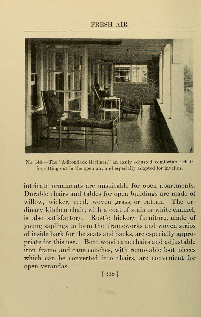 No. 148.—Tlie Adirondack Recliner, an easily adjusted, comfortable chair for sitting out in the open air, and especially adapted for invalids. intricate ornaments are unsuitable for open apartments. Durable chairs and tables for open buildings are made of willow, wicker, reed, woven grass, or rattan. The or- dinary kitchen chair, with a coat of stain or white enamel, is also satisfactory. Rustic hickory furniture, made of young saplings to form the frameworks and woven strips of inside bark for the seats and backs, are especially appro- priate for this use. Bent wood cane chairs and adjustable iron frame and cane couches, with removable foot pieces which can be converted into chairs, are convenient for open verandas. [2381