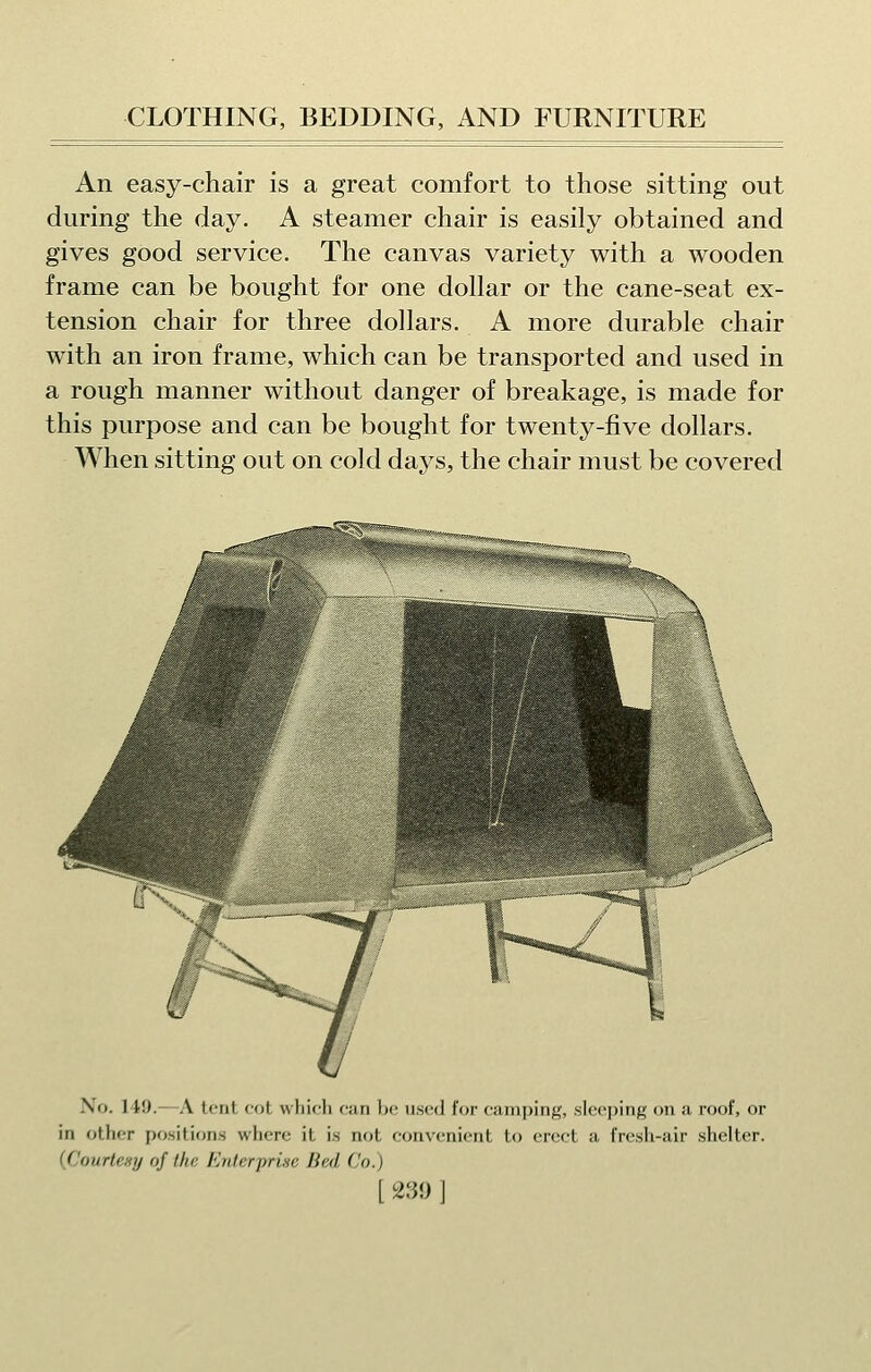 An easy-chair is a great comfort to those sitting out during the day. A steamer chair is easily obtained and gives good service. The canvas variety with a wooden frame can be bought for one dollar or the cane-seat ex- tension chair for three dollars. A more durable chair with an iron frame, which can be transported and used in a rough manner without danger of breakage, is made for this purpose and can be bought for twenty-five dollars. When sitting out on cold days, the chair must be covered \(j. IM). A lent ('(jL which can bo used I'or camping, .slcc]jing on a roof, or in other positions where it is not convenient to erect a fresh-air shelter. {Couiieny of the FAilerprise Bed Co.)