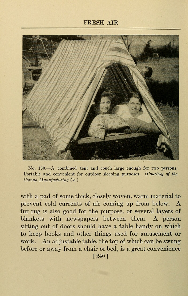 No. 150.—A combined tent and couch large enough for two persons. Portable and convenient for outdoor sleeping purposes. {Courtesy of the Corona Manufacturing Co.) with a pad of some thick, closely woven, warm material to prevent cold currents of air coming up from below. A fur rug is also good for the purpose, or several layers of blankets with newspapers between them. A person sitting out of doors should have a table handy on which to keep books and other things used for amusement or work. An adjustable table, the top of which can be swung before or away from a chair or bed, is a great convenience [240 1