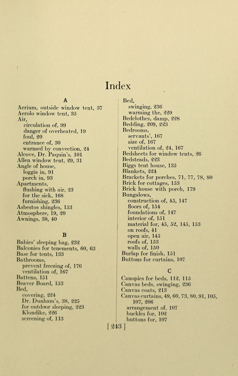 Index Aerium, outside window tent, 37 Aerolo window tent, 35 Air, circulation of, 99 danger of overheated, 19 foul, 20 entrance of, 30 warmed by convection, 24 Alcove, Dr. Paquin's, 101 Allen window tent, 29, 31 Angle of house, loggia in, 91 porch in, 93 Apartments, flushing with air, 23 for the sick, 168 furnishing, 236 Asbestos shingles, 153 Atmosphere, 19, 20 Awnings, 38, 40 B Babies' sleeping bag, 232 Balconies for tenements, 60, 63 Base for tents, 133 Bathrooms, prevent freezing of, 176 ventilation of, 167 Battens, 151 Beaver Boarfl, 153 Bed, covering, 224 Dr. Dunham's, 38, 225 for outdfjor sleeping, 223 Klonflike, 22G screening of, 113 Bed, swinging, 236 warming the, 229 Bedclothes, damp, 228 Bedding, 209, 223 Bedrooms, servants', 167 size of, 167 ventilation of, 24, 167 Bedsheets for window tents, 26 Bedsteads, 223 Biggs tent house, 135 Blankets, 224 Brackets for porches, 71, 77, 78, 80 Brick for cottages, 153 Brick house with porch, 179 Bungalows, construction of, 45, 147 floors of, 154 foundations of, 147 interior of, 151 material for, 45, 52, 145, 153 on roofs, 41 open air, 145 roofs of, 153 walls of, 150 Burlap for finish, 151 Buttons for curtains, 107 Canopies for beds, 112, 115 Canvas beds, swinging, 236 Canvas coats, 213 Canvas curtains, 49, 60, 73, 80, 91,105, 107, 206 arrangement of, 107 buckles for, 102 buttons for, 107 [243