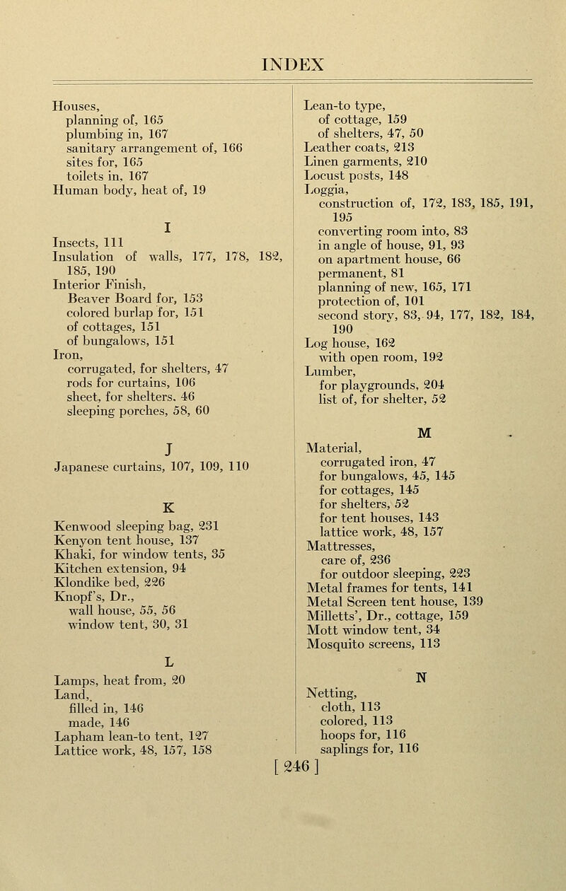 Houses, planning of, 165 plumbing in, 167 sanitary arrangement of, 166 sites for, 165 toilets in, 167 Human body, heat of, 19 Insects 111 Insulation of walls, 177, 178, 182, 185, 190 Interior Finish, Beaver Board for, 153 colored burlap for, 151 of cottages, 151 of bungalows, 151 Iron, corrugated, for shelters, 47 rods for curtains, 106 sheet, for shelters, 46 sleeping porches, 58, 60 Japanese curtains, 107, 109, 110 K Kenwood sleeping bag, 231 Kenyon tent house, 137 Khaki, for window tents, 35 Kitchen extension, 94 Klondike bed, 226 Knopf's, Dr., wall house, 55, 56 window tent, 30, 31 Lamps, heat from, 20 Land, filled in, 146 made, 146 Lapham lean-to tent, 127 Lattice work, 48, 157, 158 Lean-to type, of cottage, 159 of shelters, 47, 50 Leather coats, 213 Linen garments, 210 Locust posts, 148 Loggia, construction of, 172, 183, 185, 191, 195 converting room into, 83 in angle of house, 91, 93 on apartment house, 66 permanent, 81 planning of new, 165, 171 protection of, 101 second storv, 83, 94, 177, 182, 184, 190 Log house, 162 with open room, 192 Lumber, for playgrounds, 204 list of, for shelter, 52 M Material, corrugated iron, 47 for bungalows, 45, 145 for cottages, 145 for shelters, 52 for tent houses, 143 lattice work, 48, 157 Mattresses, care of, 236 for outdoor sleeping, 223 Metal frames for tents, 141 Metal Screen tent house, 139 Milletts', Dr., cottage, 159 Mott window tent, 34 Mosquito screens, 113 N Netting, cloth, 113 colored, 113 hoops for, 116 saplings for, 116