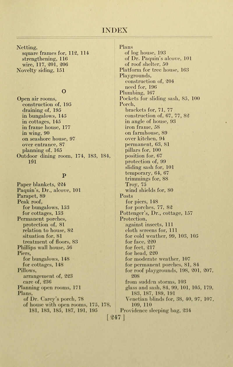 Netting, square frames for, 112, 114 strengthening, 116 wire, 117, 201, 206 Novelty siding, 151 O Open air rooms, construction of, 195 draining of, 195 in bungalows, 145 in cottages, 145 in frame house, 177 in wing, 90 on seashore house, 97 over entrance, 87 planning of, 165 Outdoor dining room, 174, 183, 184, 191 Paper blankets, 224 Paquin's, Dr., alcove, 101 Parapet, 89 Peak roof, for bungalows, 153 for cottages, 153 Permanent porches, protection of, 81 relation to house, 82 situation for, 81 treatment of floors, 83 Phillips wall house, 56 Piers, for bungalows, 148 for cottiigcs, 148 Pillows, arrangement of, 223 care of, 236 Planning open rooms, 171 Plans, o! Dr. C'arey's porch, 78 of hoiiH(! with open njoms, 175, 178, 181, 183, 185, 187, 191, 195 Plans of log house, 193 of Dr. Paquin's alcove, 101 of roof shelter, 50 Platform for tree house, 163 Playgroimds, construction of, 204 need for, 196 Plumbing, 167 Pockets for sliding sash, 85, 100 Porch, brackets for, 71, 77 construction of, 67, 77, 82 in angle of house, 93 iron frame, 58 on farmhouse, 89 over kitchen, 94 permanent, 63, 81 pillars for, 100 position for, 67 protection of, 99 sliding sash for, 101 temporary, 64, 67 trimmings for, 88 Troy, 75 wind shields for, 80 Posts for piers, 148 for porches, 77, 82 Pottenger's, Dr., cottage, 157 Protection, against insects. 111 cloth screens for. 111 for cold weather, 99, 103, 105 for face, 220 for feet, 217 for head, 220 for moderate weather, 107 for permanent porches, 81, 84 for roof playgrounds, 198, 201, 207, 208 from sudden storms, 103 glass and sash, 84, 99, 101, 105, 179, 183, 187, 189, 191 Venetian blinds for, 38, 40, 97, 107, 109, 110 I'roviflencc sleeping bag, 234