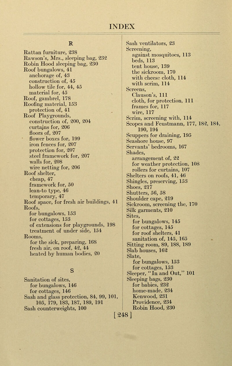 R Rattan furniture, 238 Rawson's, Mrs., sleeping bag, 232 Robin Hood sleeping bag, 230 Roof bungalows, 41 anchorage of, 43 construction of, 45 hollow tile for, 44, 45 material for, 45 Roof, gambrel, 178 Roofing material, 15'3 protection of, 41 Roof Playgrounds, construction of, 200, 204 curtajns for, 206 floors of, 207 • flower boxes for, 199 iron fences for, 207 protection for, 207 steel framework for, 207 walls for, 208 wire netting for, 206 Roof shelter, cheap, 47 framework for, 50 lean-to type, 46 temporary, 47 Roof space, for fresh air buildings, 41 Roofs, for bungalows, 153 for cottages, 153 of extensions for playgrounds, 198 treatment of under side, 154 Rooms, for the sick, preparing, 168 fresh air, on roof, 42, 44 heated by human bodies, 20 Sanitation of sites, for bungalows, 146 for cottages, 146 Sash and glass protection, 84, 99, 101, 105, 179, 183, 187, 189, 191 Sash counterweights, 100 [ 248 ] Sash ventilators, 23 Screening, against mosquitoes, 113 beds, 113 tent house, 139 the sickroom, 170 with cheese cloth, 114 with scrim, 114 Screens, Clauson's, 111 cloth, for protection, 111 frames for, 117 wire, 117 Scrim, screening with, 114 Scopes and Feustmann, 177, 182, 184, 190, 194 Scuppers for draining, 195 Seashore house, 97 Servants' bedrooms, 167 Shades, arrangement of, 22 for weather protection, 108 rollers for curtains, 107 Shelters on roofs, 41, 46 Shingles, preserving, 153 Shoes, 217 Shutters, 56, 58 Shoulder cape, 219 Sickroom, screening the, 170 Silk garments, 210 Sites, for bungalows, 145 for cottages, 145 for roof shelters, 41 sanitation of, 145, 165 Sitting room, 89, 188, 189 Slab houses, 162 Slate, for bungalows, 153 for cottages, 153 Sleeper, In and Out, 101 Sleeping bags, 230 for babies, 232 home-made, 234 Kenwood, 231 Providence, 234 Robin Hood, 230