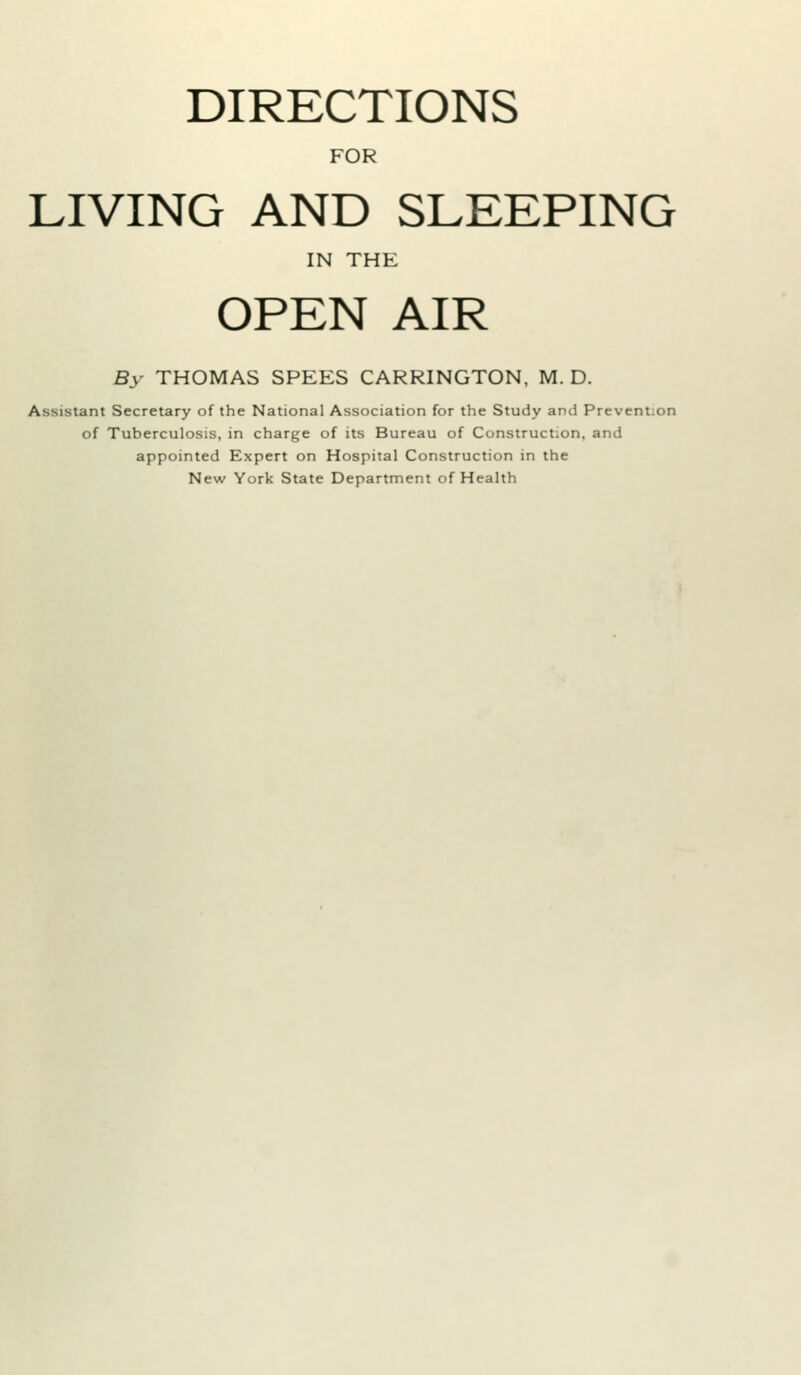 DIRECTIONS FOR LIVING AND SLEEPING IN THE OPEN AIR By THOMAS SPEES CARRINGTON, M. D. Assistant Secretary of the National Association for the Study and Prevention of Tuberculosis, in charge of its Bureau of Construction, and appointed Expert on Hospital Construction in the New York State Department of Health