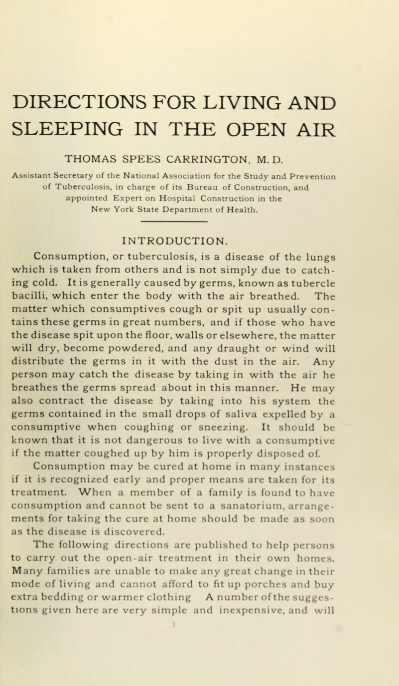 DIRECTIONS FOR LIVING AND SLEEPING IN THE OPEN AIR THOMAS SPEES CARRINGTON. M. D. Assistant Secretary of the National Association for the Study and Prevention of Tuberculosis, in charge of its Bureau of Construction, and appointed Expert on Hospital Construction in the New York State Department of Health. INTRODUCTION. Consumption, or tuberculosis, is a disease of the lungs which is taken from others and is not simply due to catch- ing cold. It is generally caused by germs, known as tubercle bacilli, which enter the body with the air breathed. The matter w^hich consumptives cough or spit up usually con- tains these germs in great numbers, and if those who have the disease spit upon the floor, walls or elsewhere, the matter will dry, become powdered, and any draught or wind will distribute the germs in it with the dust in the air. Any person may catch the disease by taking in with the air he breathes the germs spread about in this manner. He may also contract the disease by taking into his system the germs contained in the small drops of saliva expelled by a consumptive when coughing or sneezing. It should be known that it is not dangerous to live with a consumptive if the matter coughed up by him is properly disposed of. Consumption may be cured at home in many instances if it is recognized early and proper means are taken for its treatment. When a member of a family is found to have consumption and cannot be sent to a sanatorium, arrange- ments for taking the cure at home should be made as soon as the disease is discovered. The following directions are published to help persons to carry out the open-air treatment in their own homes. Many families are unable to make any great change in their mode of living and cannot afford to fit up porches and buy extra bedding or warmer clothing A number of the sugges- tions given here arc very simple and inexpensive, and will