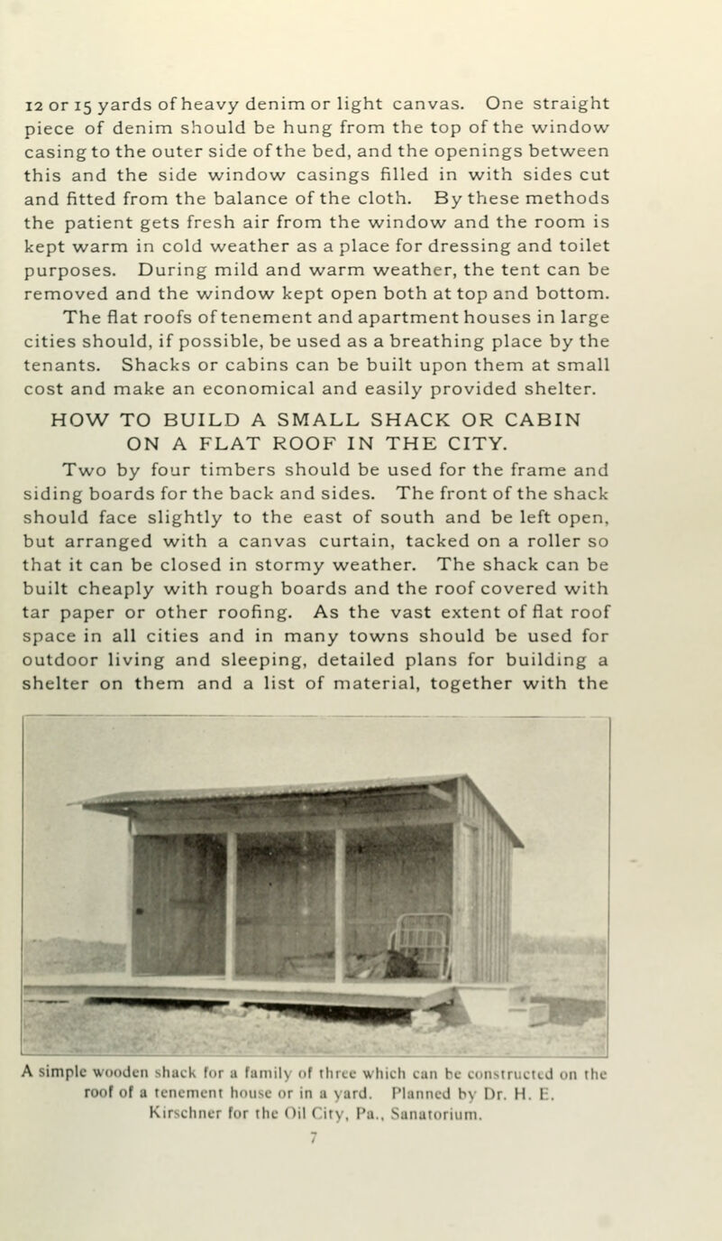 12 or 15 yards of heavy denim or light canvas. One straight piece of denim should be hung from the top of the window casingto the outer side of the bed, and the openings between this and the side window casings filled in with sides cut and fitted from the balance of the cloth. By these methods the patient gets fresh air from the window and the room is kept warm in cold weather as a place for dressing and toilet purposes. During mild and w^arm w^eather, the tent can be removed and the window kept open both at top and bottom. The flat roofs of tenement and apartment houses in large cities should, if possible, be used as a breathing place by the tenants. Shacks or cabins can be built upon them at small cost and make an economical and easily provided shelter. HOW TO BUILD A SMALL SHACK OR CABIN ON A FLAT ROOF IN THE CITY. Two by four timbers should be used for the frame and siding boards for the back and sides. The front of the shack should face slightly to the east of south and be left open, but arranged with a canvas curtain, tacked on a roller so that it can be closed in stormy weather. The shack can be built cheaply with rough boards and the roof covered with tar paper or other roofing. As the vast extent of flat roof space in all cities and in many towns should be used for outdoor living and sleeping, detailed plans for building a shelter on them and a list of material, together with the A simple wooden sliaek for a family of three which can be constructed on the roof of a tenement house or in a yard. Planned by Dr. H. E. Kirschner for the Oil City. Pa., Sanatorium.