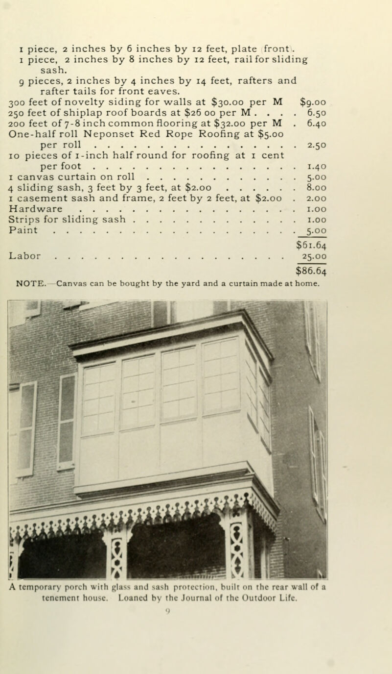 1 piece, 2 inches by 8 inches by 12 feet, rail for sliding sash. 9 pieces, 2 inches by 4 inches by 14 feet, rafters and rafter tails for front eaves. 300 feet of novelty siding for walls at $30.00 per M $g.oo 250 feet of shiplap roof boards at $26 00 per M . . . . 6.50 200 feet of 7-8 inch common flooring at $32.00 per M . 6.40 One-half roll Neponset Red Rope Roofing at $5.00 per roll 2.50 10 pieces of I-inch half round for roofing at i cent per foot 1.40 I canvas curtain on roll 5.00 4 sliding sash, 3 feet by 3 feet, at $2.00 8.00 I casement sash and frame, 2 feet by 2 feet, at $2.00 . 2.00 Hardware i.oo Strips for sliding sash i.oo Paint 5.00 $61.64 Labor 25.00 $86.64 NOTE. Canvas can be bought by the yard and a curtain made at home. A tcniporarN pnrch with i^la a^ti pr'Ucctinii. tenement hou^c. Loaned h\ the .lournal of the Outdoor Lite