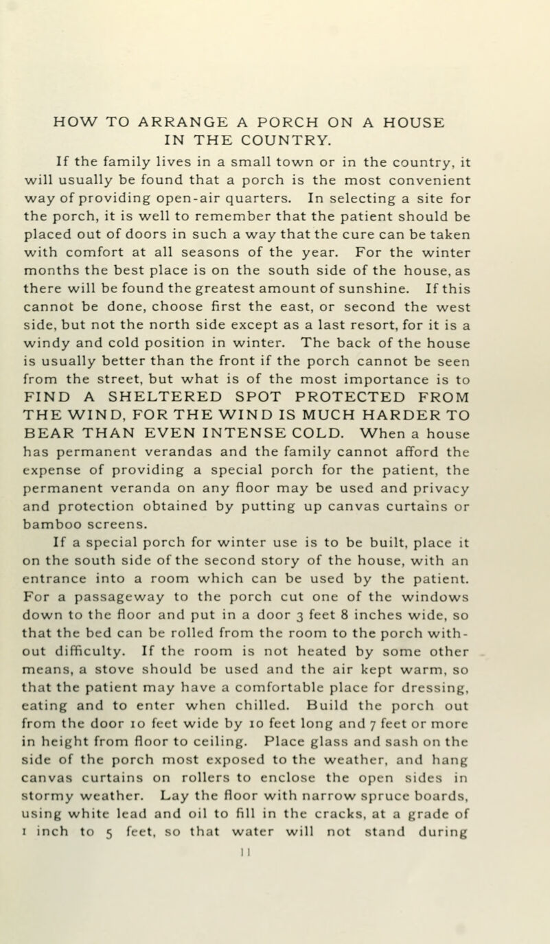 IN THE COUNTRY. If the family lives in a small town or in the country, it will usually be found that a porch is the most convenient way of providing open-air quarters. In selecting a site for the porch, it is well to remember that the patient should be placed out of doors in such a way that the cure can be taken with comfort at all seasons of the year. For the winter months the best place is on the south side of the house, as there will be found the greatest amount of sunshine. If this cannot be done, choose first the east, or second the west side, but not the north side except as a last resort, for it is a windy and cold position in winter. The back of the house is usually better than the front if the porch cannot be seen from the street, but what is of the most importance is to FIND A SHELTERED SPOT PROTECTED FROM THE WIND, FOR THE WIND IS MUCH HARDER TO BEAR THAN EVEN INTENSE COLD. When a house has permanent verandas and the family cannot afford the expense of providing a special porch for the patient, the permanent veranda on any floor may be used and privacy and protection obtained by putting up canvas curtains or bamboo screens. If a special porch for winter use is to be built, place it on the south side of the second story of the house, with an entrance into a room which can be used by the patient. For a passageway to the porch cut one of the windows down to the floor and put in a door 3 feet 8 inches wide, so that the bed can be rolled from the room to the porch with- out difficulty. If the room is not heated by some other means, a stove should be used and the air kept warm, so that the patient may have a comfortable place for dressing, eating and to enter when chilled. Build the porch out from the door 10 feet wide by 10 feet long and 7 feet or more in height from floor to ceiling. Place glass and sash on the side of the porch most exposed to the weather, and hang canvas curtains on rollers to enclose the open sides in stormy weather. Lay the floor with narrow spruce boards, using white lead and oil to fill in the cracks, at a grade of I inch to 5 feet, so that water will not stand during 11