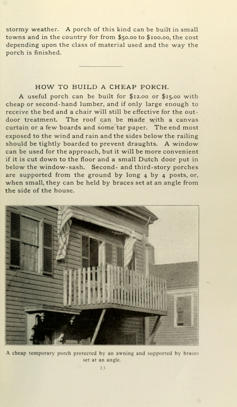 stormy weather. A porch of this kind can be built in small towns and in the country for from $50.00 to $100.00, the cost depending upon the class of material used and the way the porch is finished. HOW TO BUILD A CHEAP PORCH. A useful porch can be built for $12.00 or $15.00 with cheap or second-hand lumber, and if only large enough to receive the bed and a chair will still be effective for the out- door treatment. The roof can be made with a canvas curtain or a few boards and some tar paper. The end most exposed to the wind and rain and the sides below the railing should be tightly boarded to prevent draughts. A window can be used for the approach, but it will be more convenient if it is cut down to the floor and a small Dutch door put in below the window-sash. Second- and third-story porches are supported from the ground by long 4 by 4 posts, or, when small, they can be held by braces set at an angle from the side of the house. A cheap temporary porch protected by an awniiii^ and supported bv braces set at an angle.