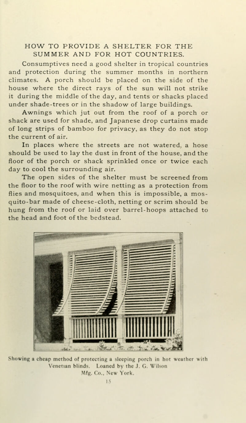 HOW TO PROVIDE A SHELTER FOR THE SUMMER AND FOR HOT COUNTRIES. Consumptives need a good shelter in tropical countries and protection during the summer months in northern climates. A porch should be placed on the side of the house where the direct rays of the sun will not strike it during the middle of the day, and tents or shacks placed under shade-trees or in the shadow^ of large buildings. Awnings which jut out from the roof of a porch or shack are used for shade, and Japanese drop curtains made of long strips of bamboo for privacy, as they do not stop the current of air. In places w^here the streets are not watered, a hose should be used to lay the dust in front of the house, and the floor of the porch or shack sprinkled once or tw^ice each day to cool the surrounding air. The open sides of the shelter must be screened from the floor to the roof with wire netting as a protection from flies and mosquitoes, and when this is impossible, a mos- quito-bar made of cheese-cloth, netting or scrim should be hung from the roof or laid over barrel-hoops attached to the head and foot of the bedstead. Showing a cheap method of protcoimu i slcepinn porch in hot weather with W-nctian blinds. Loaned by the .1. Ci. NX'iKon .Mff. Co., New York. IS