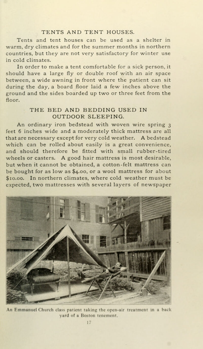 Tents and tent houses can be used as a shelter in warm, dry climates and for the summer months in northern countries, but they are not very satisfactory for winter use in cold climates. In order to make a tent comfortable for a sick person, it should have a large fly or double roof with an air space between, a wide awning in front where the patient can sit during the day, a board floor laid a few inches above the ground and the sides boarded up two or three feet from the floor. THE BED AND BEDDING USED IN OUTDOOR SLEEPING. An ordinary iron bedstead with woven wire spring 3 feet 6 inches wide and a moderately thick mattress are all that are necessary except for very cold weather. A bedstead which can be rolled about easily is a great convenience, and should therefore be fitted with small rubber-tired wheels or casters. A good hair mattress is most desirable, but when it cannot be obtained, a cotton-felt mattress can be bought for as low as $4.00, or a wool mattress for about $10.00, In northern climates, where cold weather must be expected, two mattresses with several layers of newspaper An Emmanuel ( luirch class paiiLiit takinK the open-air treatnient in a back yard of a Boston tenement.