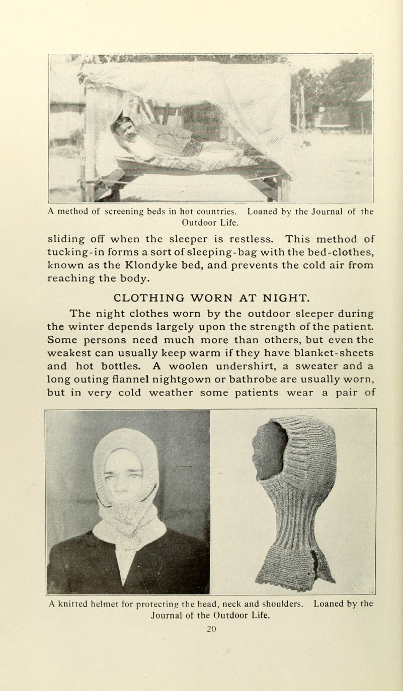 A method of screening beds in hot countries. Loaned by the Journal of the Outdoor Life. sliding off when the sleeper is restless. This method of tucking-in forms a sort of sleeping-bag with the bed-clothes, known as the Klondyke bed, and prevents the cold air from reaching the body. CLOTHING WORN AT NIGHT. The night clothes worn by the outdoor sleeper during the winter depends largely upon the strength of the patient. Some persons need much more than others, but even the weakest can usually keep warm if they have blanket-sheets and hot bottles. A woolen undershirt, a sweater and a long outing flannel nightgown or bathrobe are usually worn, but in very cold weather some patients wear a pair of A knitted helmet for protecting the head, neck and shoulders. Loaned by the Journal of the Outdoor Life.