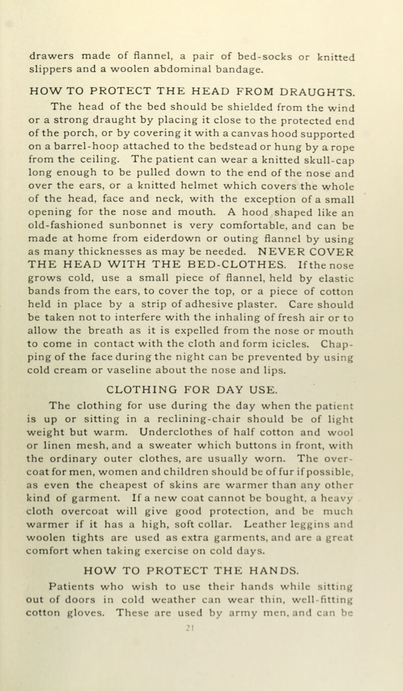 drawers made of flannel, a pair of bed-socks or knitted slippers and a woolen abdominal bandage. HO^A^TO PROTECT THE HEAD FROM DRAUGHTS. The head of the bed should be shielded from the wind or a strong draught by placing it close to the protected end of the porch, or by covering it with a canvas hood supported on a barrel-hoop attached to the bedstead or hung by a rope from the ceiling. The patient can wear a knitted skull-cap long enough to be pulled down to the end of the nose and over the ears, or a knitted helmet which covers the whole of the head, face and neck, with the exception of a small opening for the nose and mouth. A hood shaped like an old-fashioned sunbonnet is very comfortable, and can be made at home from eiderdown or outing flannel by using as many thicknesses as may be needed. NEVER COVER THE HEAD WITH THE BED-CLOTHES. If the nose grows cold, use a small piece of flannel, held by elastic bands from the ears, to cover the top, or a piece of cotton held in place by a strip of adhesive plaster. Care should be taken not to interfere with the inhaling of fresh air or to allow the breath as it is expelled from the nose or mouth to come in contact with the cloth and form icicles. Chap- ping of the face during the night can be prevented by using cold cream or vaseline about the nose and lips. CLOTHING FOR DAY USE. The clothing for use during the day when the patient is up or sitting in a reclining-chair should be of light weight but warm. Underclothes of half cotton and wool or linen mesh, and a sweater which buttons in front, with the ordinary outer clothes, are usually worn. The over- coat for men, women and children should be of fur if possible, as even the cheapest of skins are warmer than any other kind of garment. If a new coat cannot be bought, a heavy cloth overcoat will give good protection, and be much warmer if it has a high, soft collar. Leather leggins and woolen tights are used as extra garments, and are a great comfort when taking exercise on cold days. HOW TO PROTECT THE HANDS. Patients who wish to use their hands while sitting out of doors in cold weather can wear thin, well-fitting cotton gloves. These are used by army men, and can bo