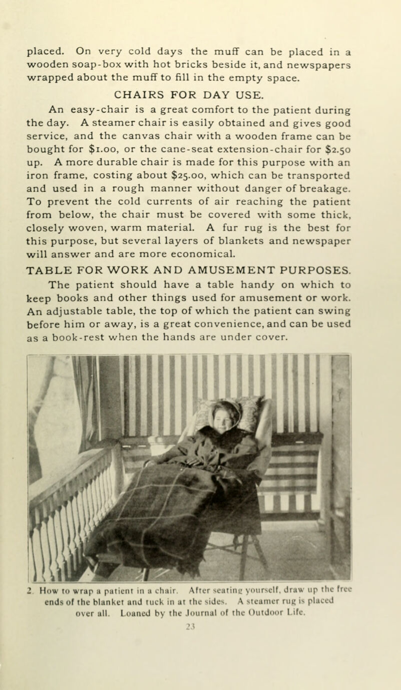 placed. On very cold days the muff can be placed in a wooden soap-box with hot bricks beside it, and new^spapers wrapped about the muff to fill in the empty space. CHAIRS FOR DAY USE. An easy-chair is a great comfort to the patient during the day. A steamer chair is easily obtained and gives good service, and the canvas chair with a wooden frame can be bought for $i.oo, or the cane-seat extension-chair for $2.50 up. A more durable chair is made for this purpose with an iron frame, costing about $25.00, which can be transported and used in a rough manner without danger of breakage. To prevent the cold currents of air reaching the patient from below, the chair must be covered with some thick, closely w^oven, warm material. A fur rug is the best for this purpose, but several layers of blankets and newspaper will ansv/er and are more economical. TABLE FOR WORK AND AMUSEMENT PURPOSES. The patient should have a table handy on which to keep books and other things used for amusement or work. An adjustable table, the top of which the patient can swing before him or away, is a great convenience, and can be used as a book-rest when the hands are under cover. 2 How to wrap a patient in a chair. After seatinc yourself, draw up the free ends of the blanket and tuck in at the sides. A steamer rug is placed over all. loaned by the .fournal of the Outdoor Life.