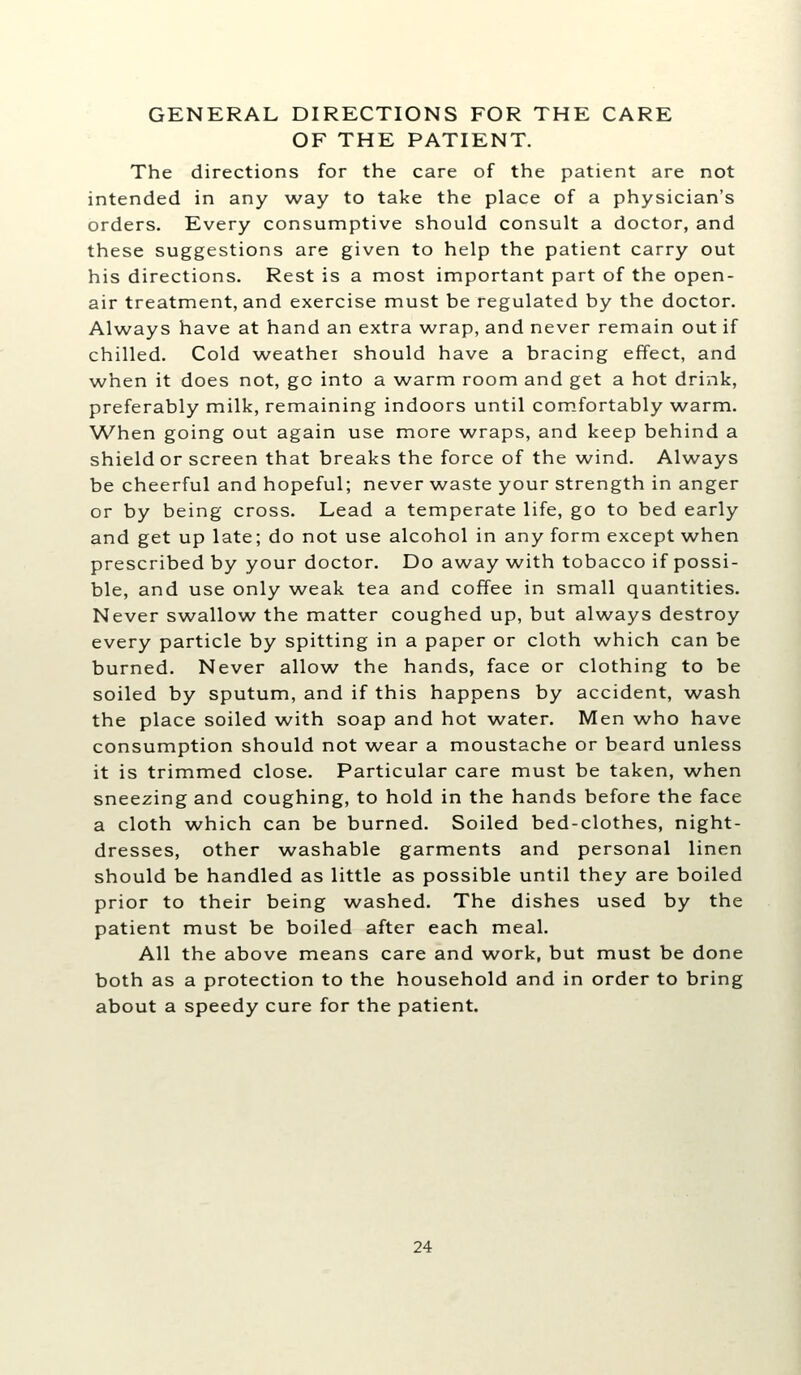 GENERAL DIRECTIONS FOR THE CARE OF THE PATIENT. The directions for the care of the patient are not intended in any way to take the place of a physician's orders. Every consumptive should consult a doctor, and these suggestions are given to help the patient carry out his directions. Rest is a most important part of the open- air treatment, and exercise must be regulated by the doctor. Always have at hand an extra wrap, and never remain out if chilled. Cold weather should have a bracing effect, and when it does not, go into a warm room and get a hot drink, preferably milk, remaining indoors until com.fortably warm. When going out again use more wraps, and keep behind a shield or screen that breaks the force of the wind. Always be cheerful and hopeful; never waste your strength in anger or by being cross. Lead a temperate life, go to bed early and get up late; do not use alcohol in any form except when prescribed by your doctor. Do away with tobacco if possi- ble, and use only weak tea and coffee in small quantities. Never sw^allow^ the matter coughed up, but always destroy every particle by spitting in a paper or cloth which can be burned. Never allow the hands, face or clothing to be soiled by sputum, and if this happens by accident, wash the place soiled with soap and hot water. Men who have consumption should not wear a moustache or beard unless it is trimmed close. Particular care must be taken, \vhen sneezing and coughing, to hold in the hands before the face a cloth which can be burned. Soiled bed-clothes, night- dresses, other washable garments and personal linen should be handled as little as possible until they are boiled prior to their being washed. The dishes used by the patient must be boiled after each meal. All the above means care and work, but must be done both as a protection to the household and in order to bring about a speedy cure for the patient.