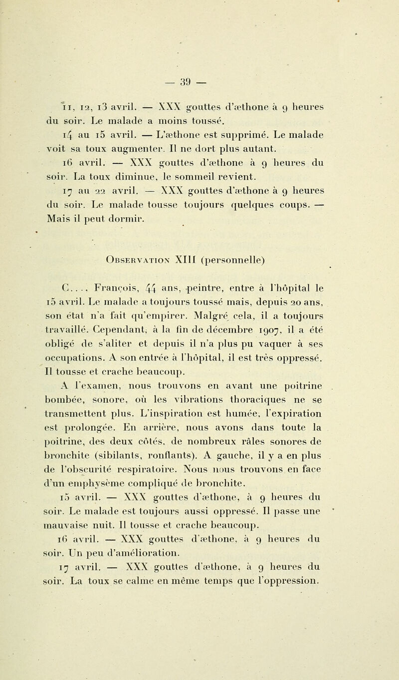 II, 12, i3 avril. — XXX gouttes d'œthone à 9 heures du soir. Le malade a moins toussé. i4 au i5 avril. — L'sethone est supprimé. Le malade voit sa toux augmenter. Il ne dort plus autant. 16 avril. — XXX gouttes d'pethone à 9 heures du soir. La toux diminue, le sommeil revient. 17 au 22 avril. — XXX gouttes d'œthone à 9 heures du soir. Le malade tousse toujours quelques coups. — Mais il peut dormir. Observation XIII (personnelle) C... François, 44 ^^s, peintre, entre à l'hôpital le i5 avril. Le malade a toujours toussé mais, depuis 20 ans, son état n'a fait qu'empirer. Malgré^ cela, il a toujours travaillé. Cependant^ à la fin de décembre 19037, il a été obligé de s'aliter et depuis il n'a plus pu vaquer à ses occupations. A son entrée à l'hôpital, il est très oppressé. Il tousse et crache beaucoup. A l'examen, nous trouvons en avant une poitrine bombée, sonore, où les vibrations thoraciques ne se transmettent plus. L'inspiration est humée, l'expiration est prolongée. En arrière, nous avons dans toute la poitrine, des deux côtés, de nombreux râles sonores de bronchite (sibilants, ronflants). A gauche, il y a en plus de l'obscurité respiratoire. Nous nous trouvons en face d'un emphysème compliqué de bronchite. i5 avril. — XXX gouttes d'œthone, à 9 heures du soir. Le malade est toujours aussi oppressé. Il passe une mauvaise nuit. Il tousse et crache beaucoup. 16 avril. — XXX gouttes d'œthone, à 9 heures du soir. Un peu d'amélioration. 17 avril. — XXX gouttes d'œthone, à 9 heures du soir. La toux se calme en même temps que l'oppression.