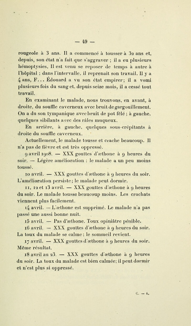 rougeole à 3 ans. Il a commencé à tousser à 32 ans et, depuis, son état n'a fait que s'aggraver ; il a eu plusieurs hémoptysies, Il est venu se reposer de temps à autre à l'hôpital ; dans l'intervalle, il reprenait son travail. Il y a 4 ans, F... Edouard a vu son état empirer; il a vomi plusieurs fois du sang et, depuis seize mois, il a cessé tout travail. En examinant le malade, nous trouvons, en avant, à droite, du souffle caverneux avec bruit de gargouillement. On a du son tympanique avec bruit de pot fêlé ; à gauche, quelques sibilants avec des râles muqueux. En arrière, à gauche, quelques sous-crépitants à droite du souffle caverneux. Actuellement, le malade tousse et crache beaucoup. Il n'a pas de lièvre et est très oppressé. 9 avril 1908. — XXX gouttes d'œthone à 9 heures du soir. — Légère amélioration ; le malade a un peu moins toussé. 10 avril. — XXX gouttes d'œthone à 9 heures du soir. L'amélioration persiste ; le malade peut dormir. II, 12 et i3 avril. — XXX gouttes d'sethone à 9 heures du soir. Le malade tousse beaucoup moins. Les crachats viennent plus facilement. i4 avril. — Lœthone est supprimé. Le malade n'a pas passé une aussi bonne nuit. i5 avril. — Pas d'œthone. Toux opiniâtre pénible. 16 avril. — XXX gouttes d'œthone à 9 heures du soir. La toux du malade se calme ; le sommeil revient, 17 avril, — XXX gouttes d'œthone à 9 heures du soir. Même résultat, 18 avril au 23, — XXX gouttes d'œthone à 9 heures du soir. La toux du malade est bien calmée; il peut dormir et n'est plus si oppressé. G. — 4.