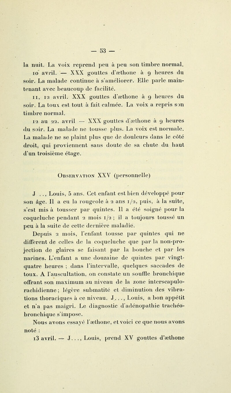 — sa- la nuit. La voix reprend peu à peu son timbre normal. lo avril. — XXX gouttes d'eethone à 9 heures du soir. La malade continue à s'améliorer. Elle parle main- tenant avec beaucoup de facilité. II, 12 avril. XXX gouttes d'œthone à 9 heures du soir. La toux est tout à fait calmée. La voix a repris son timbre normal. 12 au 22. avril — XXX gouttes d'œlhone à 9 heures du soir. La malade ne tousse plus. La voix est normale. La malade ne se plaint plus que de douleurs dans le côté droit, qui proviennent sans doute de sa chute du haut d'un troisième étage. Observation XXV (personnelle) J . ., Louis, 5 ans. Cet enfant est bien développé pour son âge. Il a eu la rougeole à 2 ans 1/2, puis, à la suite, s'est mis à tousser par quintes. Il a été soigné pour la coqueluche pendant 2 mois 1/2 ; il a toujours toussé un peu à la suite de cette dernière maladie. Depuis 2 mois, l'enfant tousse par quintes qui ne diffèrent de celles de la coqueluche que par la non-pro- jection de glaires se faisant par la bouche et par les narines. L'enfant a une douzaine de quintes par vingt- quatre heures ; dans l'intervalle, quelques saccades de toux. A l'auscultation, on constate un souffle bronchique offrant son maximum au niveau de la zone interscapulo- rachidienne ; légère submatité et diminution des vibra- tions thoraciques à ce niveau. J,. ., Louis, a bon appétit et n'a pas maigri. Le diagnostic d'adénopathie trachéo- bronchique s'impose. Nous avons essayé l'œthone, et voici ce que nous avons noté : i3 avril. — J..., Louis, prend XV gouttes d'eethone