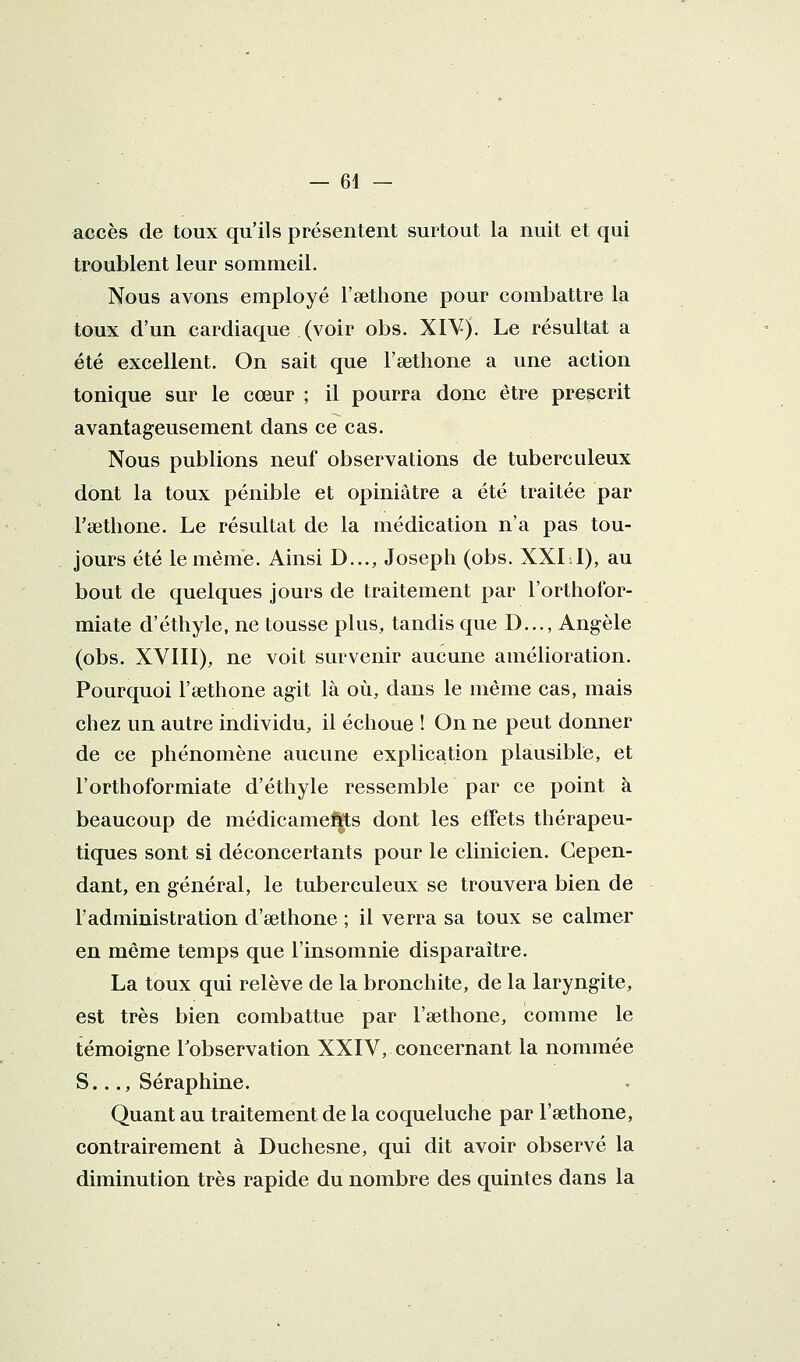 accès de toux qu'ils présentent surtout la nuit et qui troublent leur sommeil. Nous avons employé l'aethone pour combattre la toux d'un cardiaque (voir obs. XI¥). Le résultat a été excellent. On sait que l'sethone a une action tonique sur le cœur ; il pourra donc être prescrit avantageusement dans ce cas. Nous publions neuf observations de tuberculeux dont la toux pénible et opiniâtre a été traitée par Ficthone. Le résultat de la médication n'a pas tou- jours été le même. Ainsi D..., Joseph (obs. XXLI), au bout de quelques jours de traitement par l'orthofor- miate d'éthyle, ne tousse plus, tandis que D..., Angèle (obs. XVIII), ne voit survenir aucune amélioration. Pourquoi l'sethone agit là où, dans le même cas, mais chez un autre individu, il échoue ! On ne peut donner de ce phénomène aucune explication plausible, et l'orthoformiate d'éthyle ressemble par ce point à beaucoup de médicameftts dont les effets thérapeu- tiques sont si déconcertants pour le clinicien. Cepen- dant, en général, le tuberculeux se trouvera bien de l'administration d'sethone ; il verra sa toux se calmer en même temps que l'insomnie disparaître. La toux qui relève de la bronchite, de la laryngite, est très bien combattue par l'œthone, comme le témoigne l'observation XXIV, concernant la nommée S.,., Séraphine. Quant au traitement de la coqueluche par l'œthone, contrairement à Duchesne, qui dit avoir observé la diminution très rapide du nombre des quintes dans la