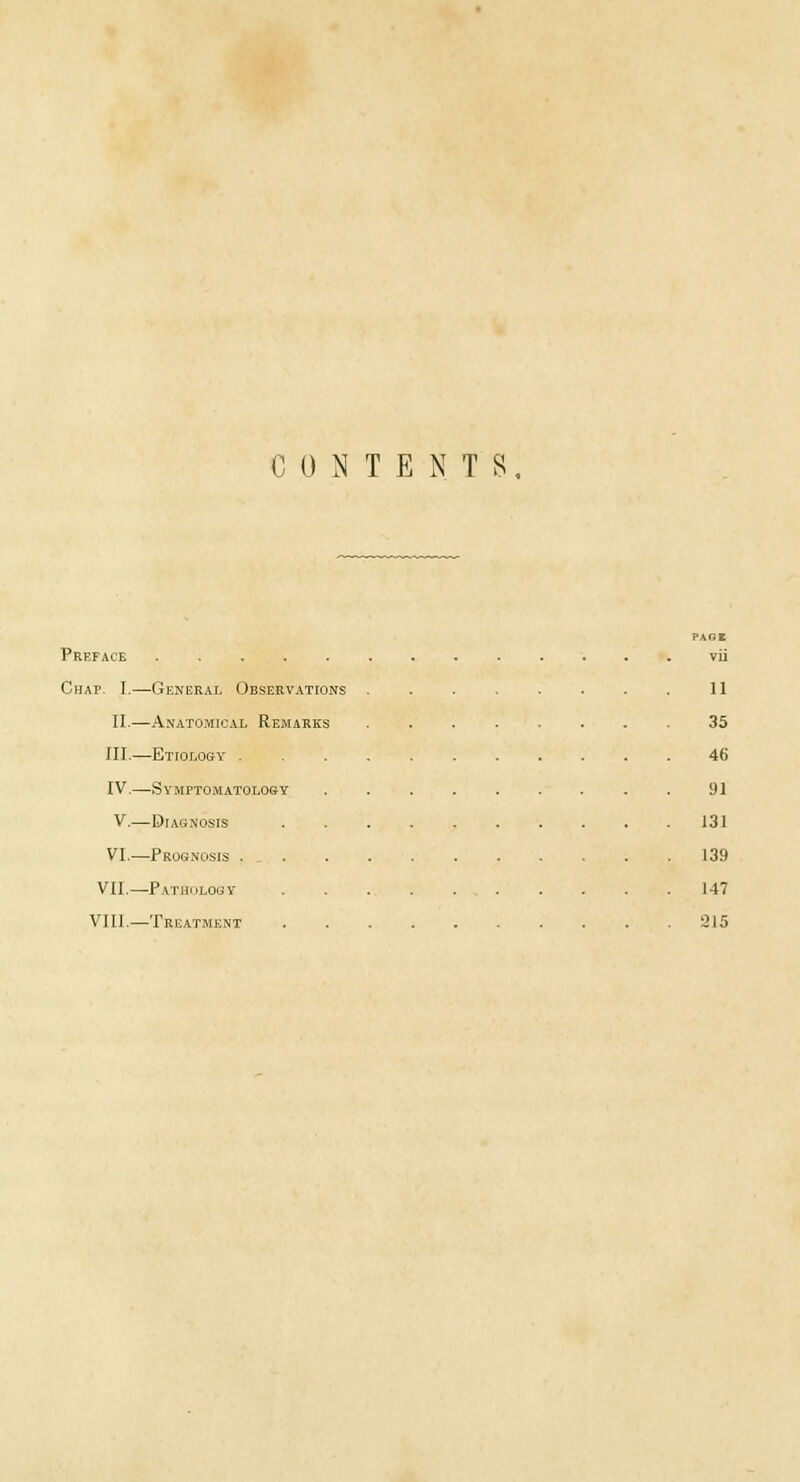 CONTENTS PARE Preface via Chap. I.—General Observations 11 II.—Anatomical Remarks 35 III.—Etiology ........... 46 IV.—Symptomatology ......... 91 V.—Diagnosis . . . . . . . . . .131 VI.—Prognosis 139 VII.—Pathology 147 VIII.—Treatment '-215