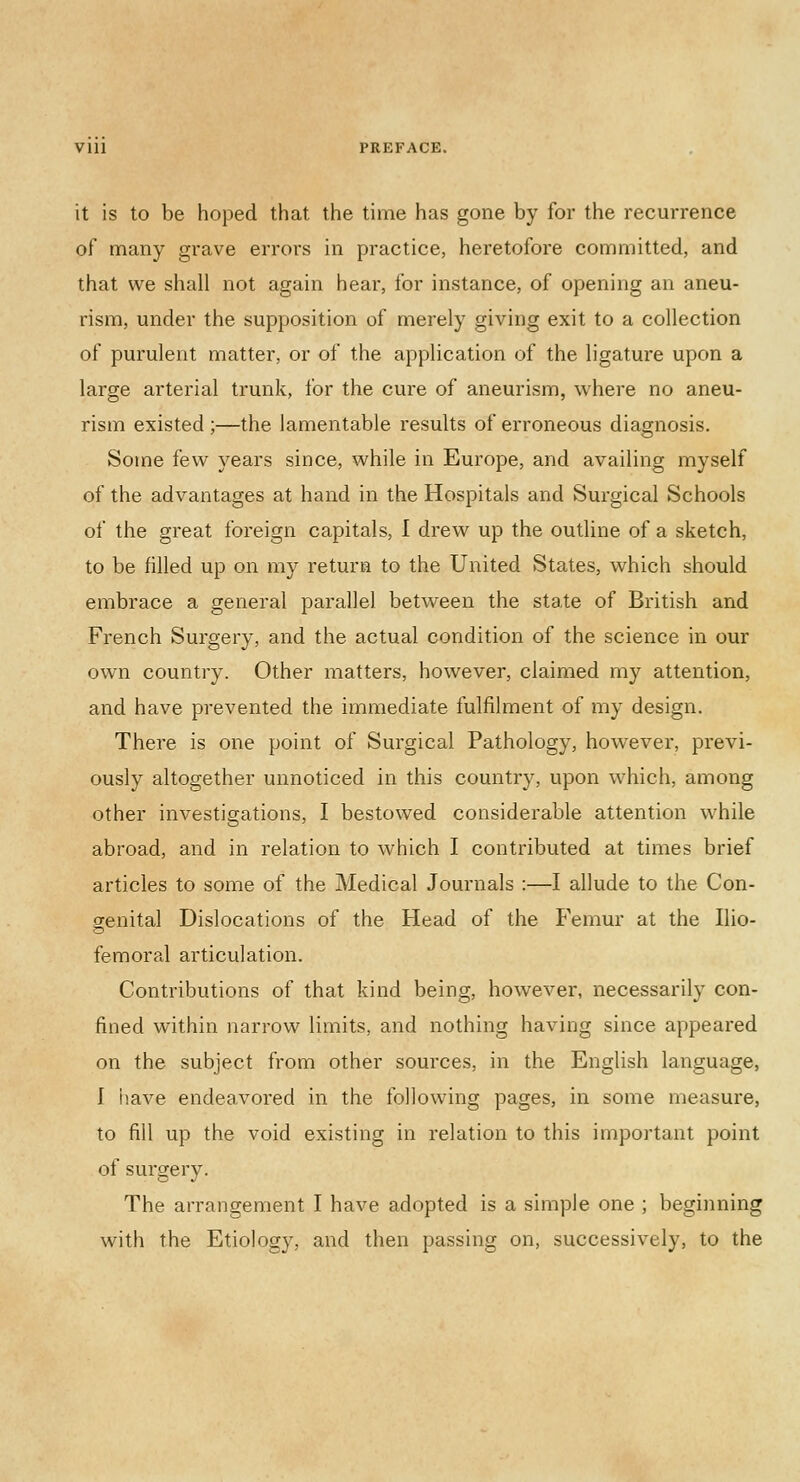 Vlll PREFACE. it is to be hoped that the time has gone by for the recurrence of many grave errors in practice, heretofore committed, and that we shall not again hear, for instance, of opening an aneu- rism, under the supposition of merely giving exit to a collection of purulent matter, or of the application of the ligature upon a large arterial trunk, for the cure of aneurism, where no aneu- rism existed ;—the lamentable results of erroneous diagnosis. Some few years since, while in Europe, and availing myself of the advantages at hand in the Hospitals and Surgical Schools of the great foreign capitals, I drew up the outline of a sketch, to be filled up on my return to the United States, which should embrace a general parallel between the state of British and French Surgery, and the actual condition of the science in our own country. Other matters, however, claimed my attention, and have prevented the immediate fulfilment of my design. There is one point of Surgical Pathology, however, previ- ously altogether unnoticed in this country, upon which, among other investigations, I bestowed considerable attention while abroad, and in relation to which I contributed at times brief articles to some of the Medical Journals :—I allude to the Con- genital Dislocations of the Head of the Femur at the Ilio- femoral articulation. Contributions of that kind being, however, necessarily con- fined within narrow limits, and nothing having since appeared on the subject from other sources, in the English language, 1 have endeavored in the following pages, in some measure, to fill up the void existing in relation to this important point of surgery. The arrangement I have adopted is a simple one ; beginning with the Etiology, and then passing on, successively, to the