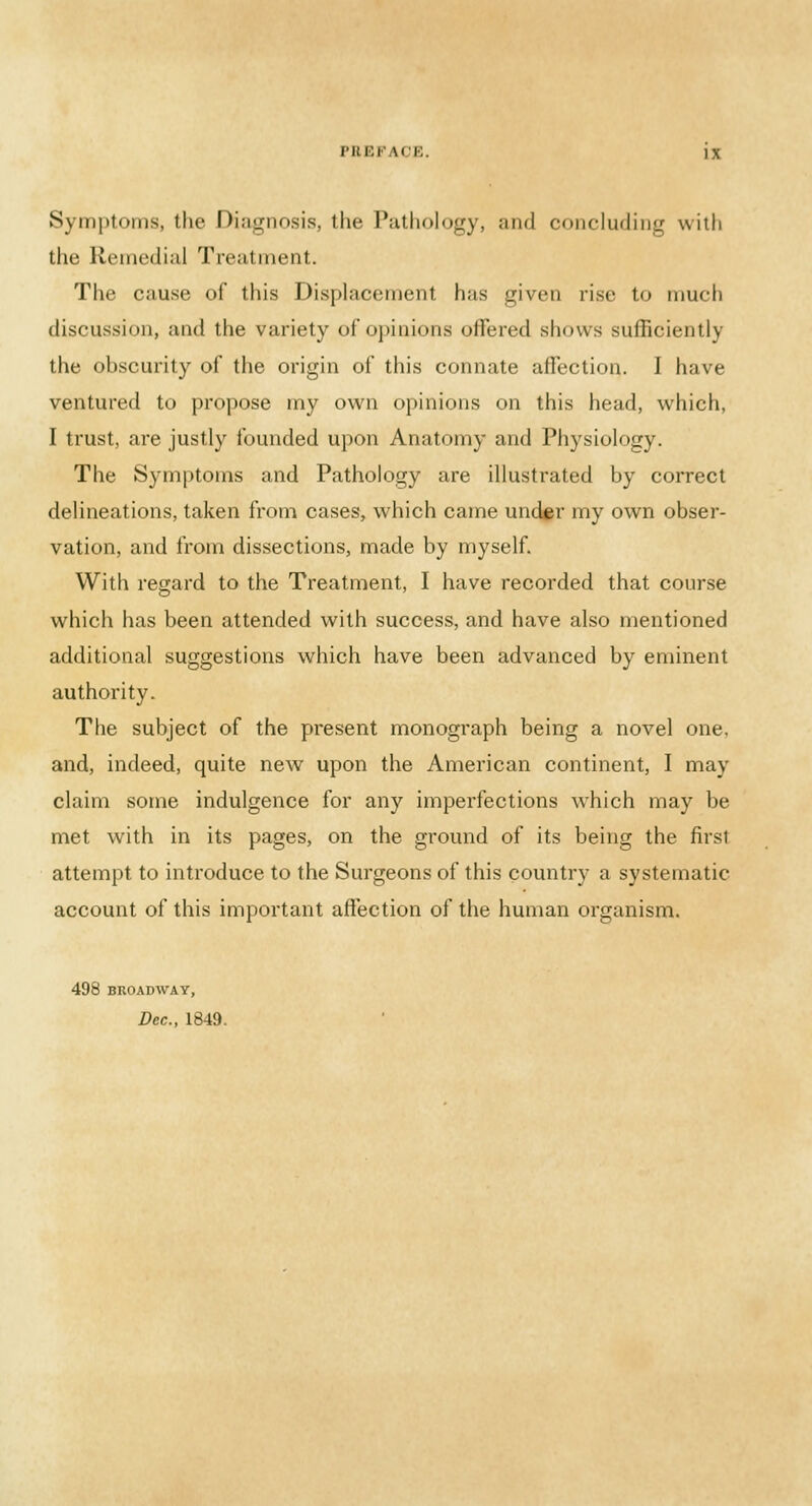 Symptoms, the Diagnosis, the Pathology, and concluding with the Remedial Treatment. The cause of this Displacement has given rise to much discussion, and the variety of opinions offered shows sufficiently the obscurity of the origin of this connate affection. I have ventured to propose my own opinions on this head, which, I trust, are justly founded upon Anatomy and Physiology. The Symptoms and Pathology are illustrated by correct delineations, taken from cases, which came under my own obser- vation, and from dissections, made by myself. With regard to the Treatment, I have recorded that course which has been attended with success, and have also mentioned additional suggestions which have been advanced by eminent authority. The subject of the present monograph being a novel one. and, indeed, quite new upon the American continent, I may claim some indulgence for any imperfections which may be met with in its pages, on the ground of its being the first attempt to introduce to the Surgeons of this country a systematic account of this important affection of the human organism. 498 BROADWAY, Dec, 1849.