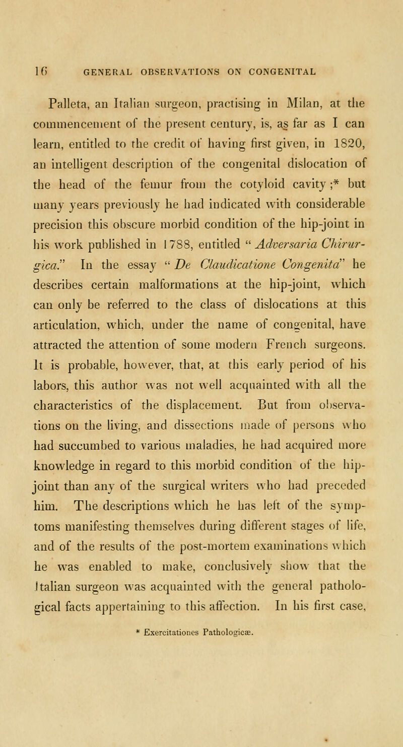 Palleta, an Italian surgeon, practising in Milan, at the commencement of the present century, is, as far as I can learn, entitled to the credit of having first given, in 1820, an intelligent description of the congenital dislocation of the head of the femur from the cotyloid cavity ;* but many years previously he had indicated with considerable precision this obscure morbid condition of the hip-joint in his work published in 1788, entitled  Adversaria Chirur- gica. In the essay  De Claudications Congenita he describes certain malformations at the hip-joint, which can only be referred to the class of dislocations at this articulation, which, under the name of congenital, have attracted the attention of some modern French surgeons. It is probable, however, that, at this early period of his labors, this author was not well acquainted with all the characteristics of the displacement. But from observa- tions on the living, and dissections made of persons who had succumbed to various maladies, he had acquired more knowledge in regard to this morbid condition of the hip- joint than any of the surgical writers who had preceded him. The descriptions which he has left of the symp- toms manifesting themselves during different stages of life, and of the results of the post-mortem examinations which he was enabled to make, conclusively siiow that the Italian surgeon was acquainted with the general patholo- gical facts appertaining to this affection. In his first case, * Exercitationes Patholoaicse.