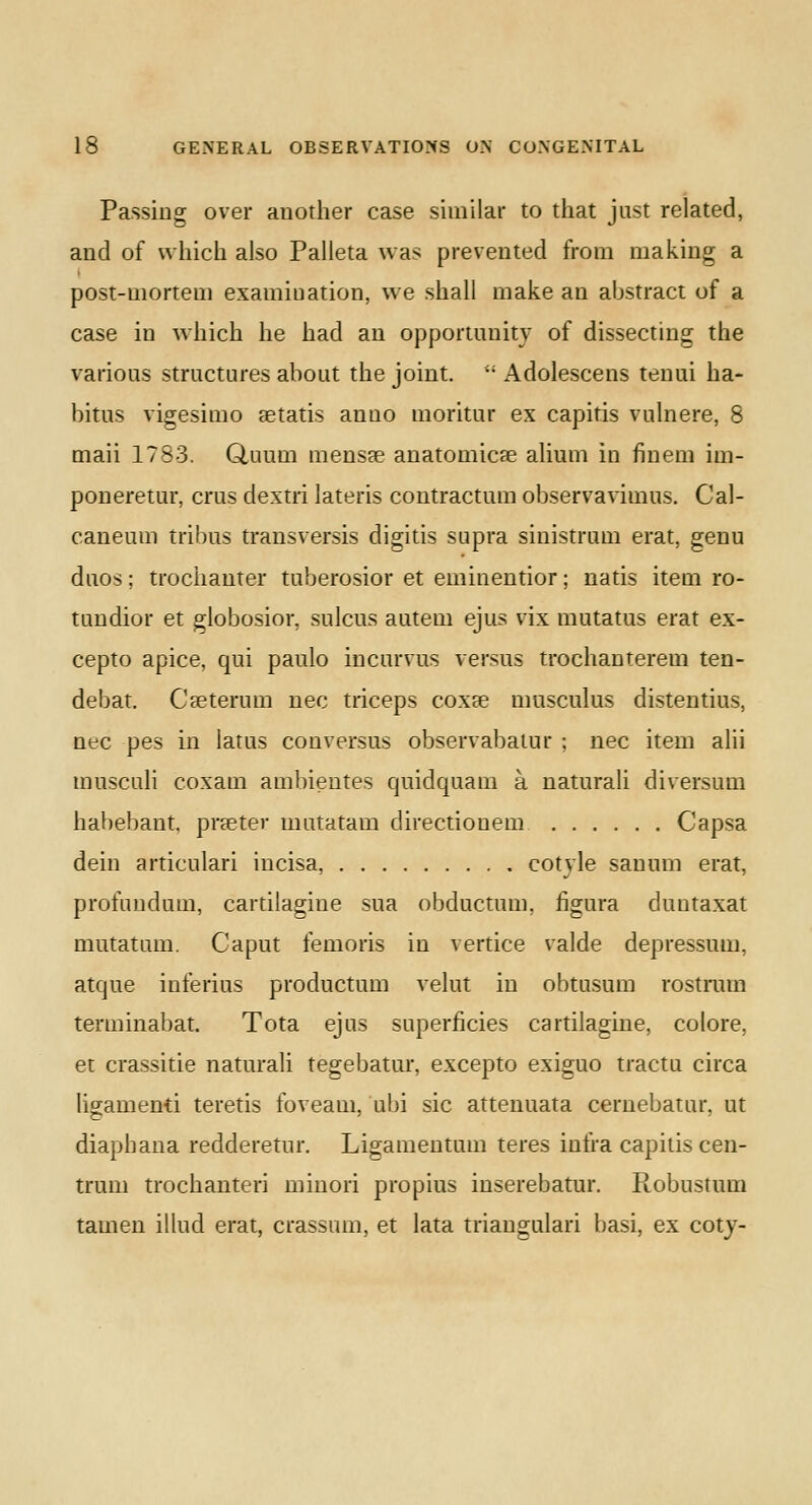 Passing over another case similar to that just related, and of which also Palleta was prevented from making a post-mortem examination, we shall make an abstract of a case in which he had an opportunity of dissecting the various structures about the joint. u Adolescens tenui ha- bitus vigesimo aetatis anno moritur ex capitis vulnere, 8 maii 1783. Gluum mensae anatomicae alium in fin em im- poneretur, eras dextri lateris contractum observavimus. Cal- caneum tribus transversis digitis supra sinistrum erat, genu duos; trochanter tuberosior et eminentior; natis item ro- tundior et globosior, sulcus autem ejus vix mutatus erat ex- cepto apice, qui paulo incurvus versus trochanterem ten- debat. Caeterum nee triceps coxae musculus distentius, nee pes in latos conversus observabalur ; nee item alii musculi coxam ambientes quidquam a naturali diversum habebant. praeter matatam directionem Capsa dein articulari incisa, cotyle sanum erat, profundum, cardla^ine sua obductum. figura duutaxat matatam. Caput femoris in vertice valde depressum, atque inferius productum velut in obtusum rostrum terininabat. Tota ejus superficies cartilagine, colore. et crassitie naturali tegebatur, excepto exiguo tractu circa ligamenti teretis foveam, ubi sic attenuata cernebatur. at diaphana redderetur. Ligamentum teres infra capitis cen- trum trochanteri minori propius inserebatur. Robustum tamen illud erat, crassum, et lata triangulari basi, ex coty-