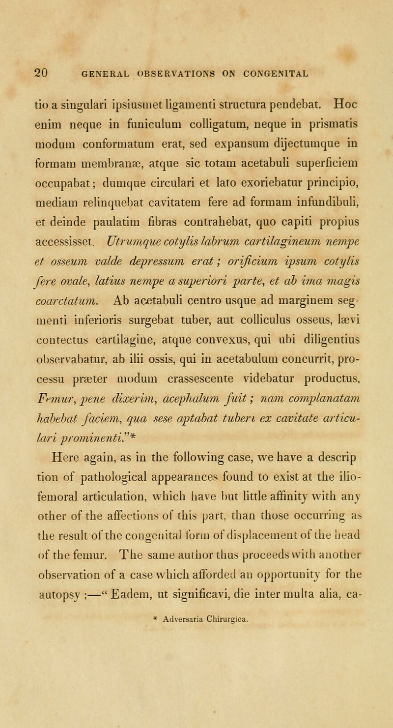 tio a singulari ipsiusmet ligamenti structura pendebat. Hoc enim neque in funiculum colligatum, neque in prismatis modum conformatum erat, sed expansum dijectumque in form am membranae, atque sic totam acetabuli superficiem occupabat; dumque circulari et lato exoriebatur principio, mediam relinquebat cavitatem fere ad formam infundibuli, et deinde paulatim fibras contrahebat, quo capiti propius accessisset. Utrumque cotylis labrum cartilagineum nempe et osseum valde depressum erat; orijiciwn ipsum cotylis fere ovale, latius nempe a superiori parte, et ab ima magis coarctatum. Ab acetabuli centro usque ad marginem seg- menti inferioris surgebat tuber, aut colliculus osseus, lawi contectus cartilagine, atque convexus, qui ubi diligentius observabatur, ab ilii ossis, qui in acetabulum concurrit, pro- cessu prseter modum crassescente videbatur productus, Frmur, pene dixerim, acephalum fuit; nam complanatam habebat faciem, qua sese aptabat tuberi ex cavitate articu- lari prominentir* Here again, as in the following case, we have a descrip tion of pathological appearances found to exist at the ilio- femoral articulation, which have but little affinity with an) other of the affections of this part, than those occurring as. the result of the congenital form of displacement of the liead of the femur. The same author thus proceeds with another observation of a case which afforded an opportunity for the autopsy ;— Eadem, ut siguificavi, die inter multa alia, ca-