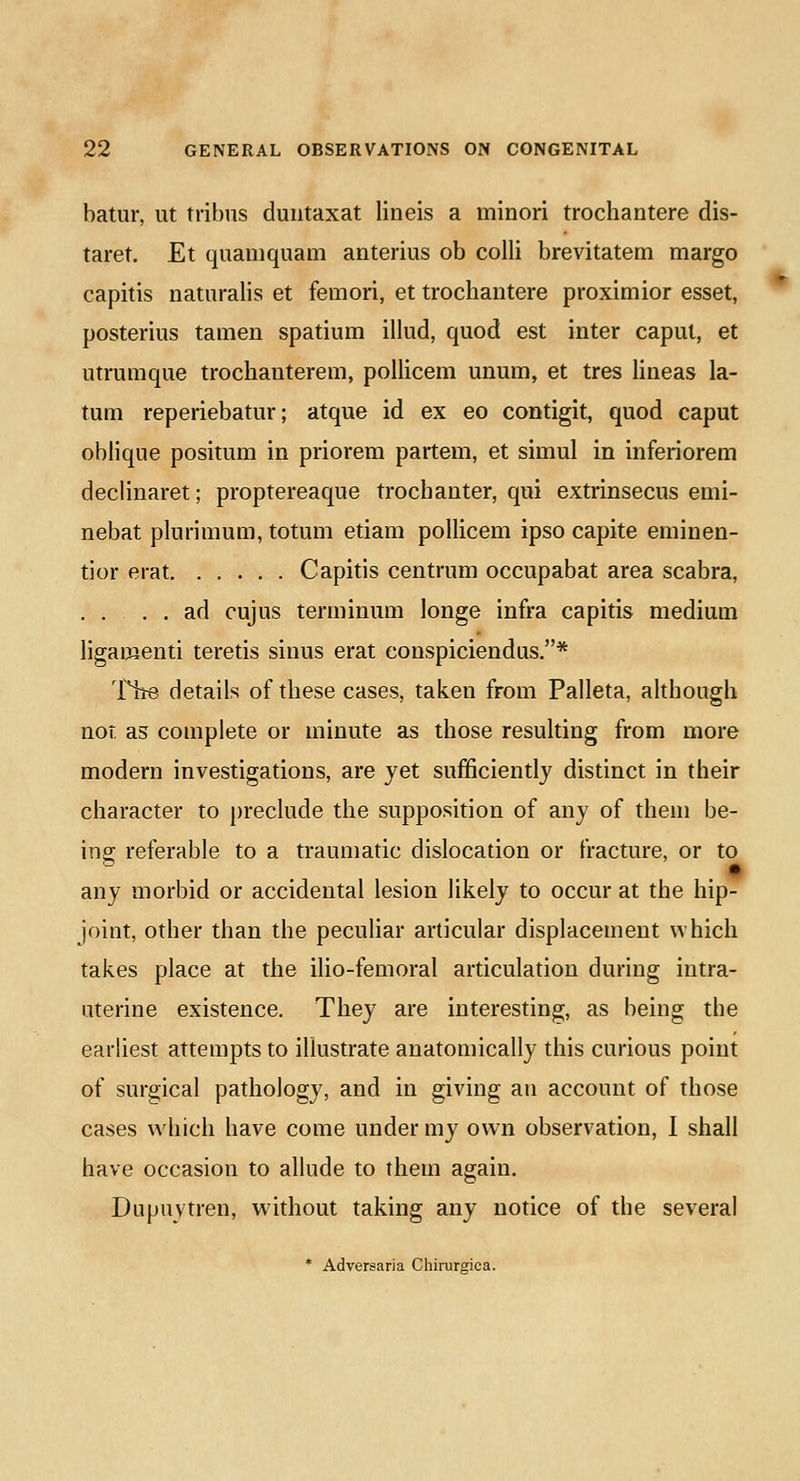 batur, ut tribus duntaxat lineis a minori trochantere dis- taret. Et quamquam anterius ob colli brevitatem margo capitis naturalis et femori, et trochantere proximior esset, posterius tamen spatium illud, quod est inter caput, et utrumque trochauterem, pollicem unum, et tres lineas la- tum reperiebatur; atque id ex eo contigit, quod caput oblique positum in priorem partem, et simul in inferiorem declinaret; proptereaque trochanter, qui extrinsecus emi- nebat plurimum, totum etiam pollicem ipso capite eminen- tior erat Capitis centrum occupabat area scabra, .... ad cujus terminum longe infra capitis medium ligamenti teretis sinus erat conspiciendus.* The details of these cases, taken from Palleta, although not as complete or minute as those resulting from more modern investigations, are yet sufficiently distinct in their character to preclude the supposition of any of them be- ing referable to a traumatic dislocation or fracture, or to any morbid or accidental lesion likely to occur at the hip- joint, other than the peculiar articular displacement which takes place at the ilio-femoral articulation during intra- uterine existence. They are interesting, as being the earliest attempts to illustrate anatomically this curious point of surgical pathology, and in giving an account of those cases which have come under my own observation, I shall have occasion to allude to them again. Dupuvtren, without taking any notice of the several