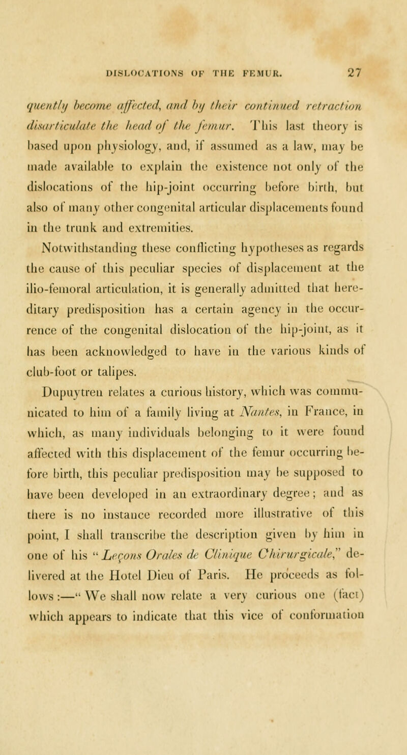 quently become affected^ mid In/ their continued retraction disarticulate the head oj the femur. This last theory is based iij)i)ii physiology, and, if assumed as a law, may be made available to explain the existence not only of the dislocations of the hip-joint occurring before birth, but also of many other congenital articular displacements found in die trunk, and extremities. Notwithstanding tbese conflicting hypotheses as regards the cause of this peculiar species of displacement at the ilio-femoral articulation, it is generally admitted tbat here- ditary predisposition has a certain agency in die occur- rence of the congenital dislocation of die hip-joint, as it has been acknowledged to have in the various kinds of club-foot or talipes. Dupuytren relates a curious history, which was commu- nicated to him of a family living at Nantes, in France, in which, as many individuals belonging to it were found affected with this displacement of the femur occurring be- fore birth, this peculiar predisposition may be supposed to have been developed in an extraordinary degree; and as there is no instance recorded more illustrative of this point, I shall transcribe the description given hj him in one of his Legons Orales de Clinique Chirurgicale de- livered at the Hotel Dieu of Paris. He proceeds as fol- lows:— We shall now relate a very curious one (lac which appears to indicate that this vice of conformation