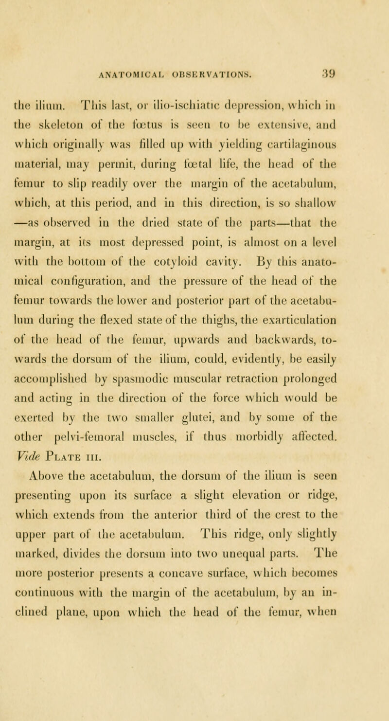 ANATOMICAL OBSEIM \Tlu\s. tt) the ilium. This last, <>i' ilio-ischiatic depression, which in the skeleton of the foetus is seen to be extensive, and which originally was filled nj) with yielding cartilaginous material, may permit, during foetal life, the head of the femur to slip readily over the margin of the acetabulum, which, at this period, and in this direction, is so shallow —as observed in the dried state of the parts—that the margin, at its most depressed point, is almost on a level with the bottom of the cotyloid cavity. By this anato- mical configuration, and the pressure of the head of the femur towards the lower and posterior part of the acetabu- lum during the flexed state of the thighs, the exarticulation of the head of the femur, upwards and backwards, to- w aids the dorsum of the ilium, could, evidently, be easily accomplished by spasmodic muscular retraction prolonged and acting in the direction of the force which would be exerted by the two smaller glutei, and by some of the other pelvi-femoral muscles, if thus morbidly affected. Vide Plate hi. Above the acetabulum, the dorsum of the ilium is seen presenting upon its surface a slight elevation or ridge, which extends from the anterior third of the crest to the upper pari of the acetabulum. This ridge, only slightly marked, divides the dorsum into two unequal parts. The more posterior presents a concave surface, which becomes continuous with the margin of the acetabulum, by an in- clined plane, upon which the head of the lemur, when