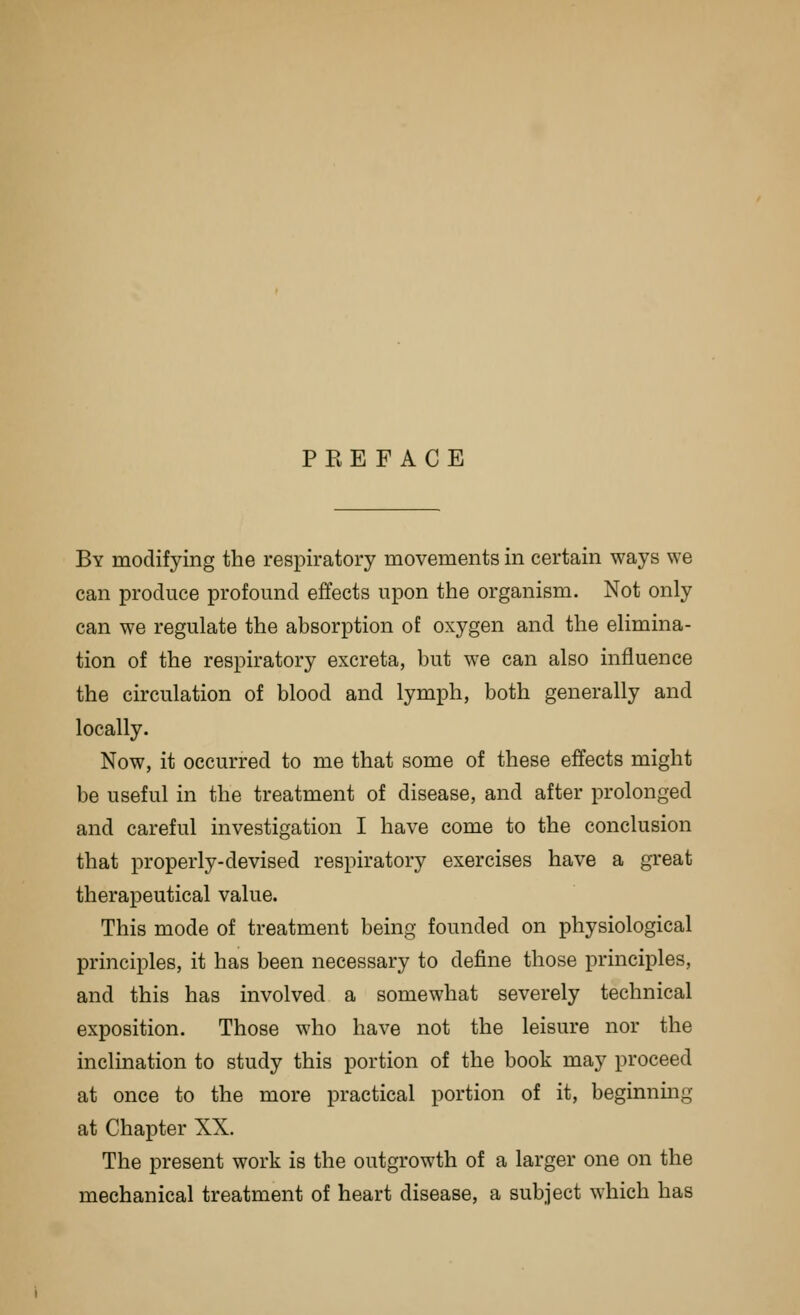 PREFACE By modifying the respiratory movements in certain ways we can produce profound effects upon the organism. Not only can we regulate the absorption of oxygen and the elimina- tion of the respiratory excreta, but we can also influence the circulation of blood and lymph, both generally and locally. Now, it occurred to me that some of these effects might be useful in the treatment of disease, and after prolonged and careful investigation I have come to the conclusion that properly-devised respiratory exercises have a great therapeutical value. This mode of treatment being founded on physiological principles, it has been necessary to define those principles, and this has involved a somewhat severely technical exposition. Those who have not the leisure nor the inclination to study this portion of the book may proceed at once to the more practical portion of it, beginning at Chapter XX. The present work is the outgrowth of a larger one on the mechanical treatment of heart disease, a subject which has