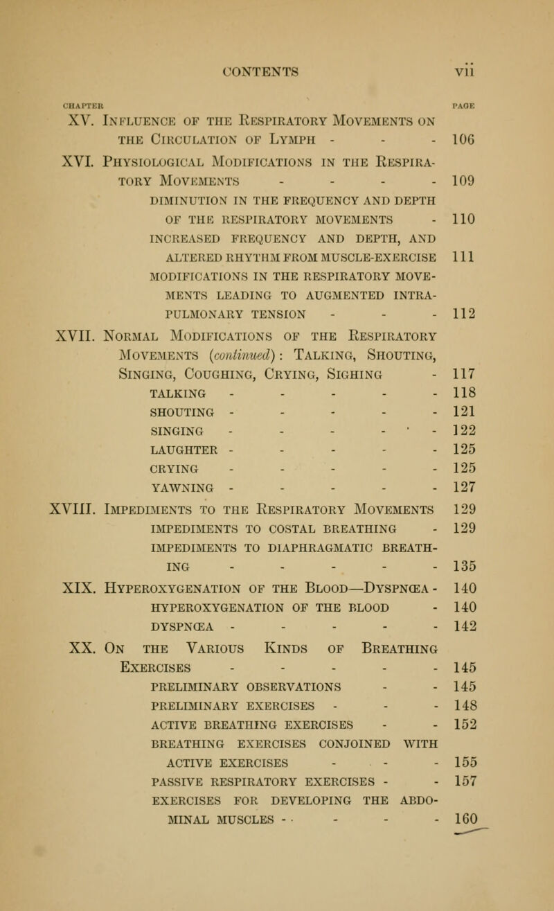 CHAPTER PAOE XV. Influence of the Rkspiratory Movements on THE Circulation of Lymph - - - 106 XVI. Physiological Modifications in the Respira- tory Movements - - - - 109 diminution in the frequency and depth of the respiratory movements - 110 increased frequency and depth, and altered rhythm from muscle-exercise 111 modifications in the respiratory move- ments leading to augmented intra- pulmonary tension - - - 112 XVII. Normal Modifications of the Respiratory iMovEMENTS {continued): Talking, Shouting, Singing, Coughing, Crying, Sighing - 117 talking - - - - - 118 shouting - - - - - 121 SINGING - - - - • - 122 laughter - - - - - 125 CRYING - - - - - 125 YAWNING - - - - - 127 XVIII. Impediments to the Respiratory Movements 129 impediments to COSTAL BREATHING - 129 IMPEDIMENTS TO DIAPHRAGMATIC BREATH- ING - - - - - 135 XIX. Hyperoxygenation of the Blood—Dyspn(ea- 140 hyperoxygenation of the blood - 140 dyspnoea - - - - - 142 XX. On THE Various Kinds of Breathing Exercises - - - - - 145 preliminary observations - - 145 preliminary exercises - - - 148 active breathing exercises - - 152 breathing exercises conjoined with active exercises - - - 155 passive respiratory exercises - - 157 exercises for developing the abdo- minal muscles - - - - 160