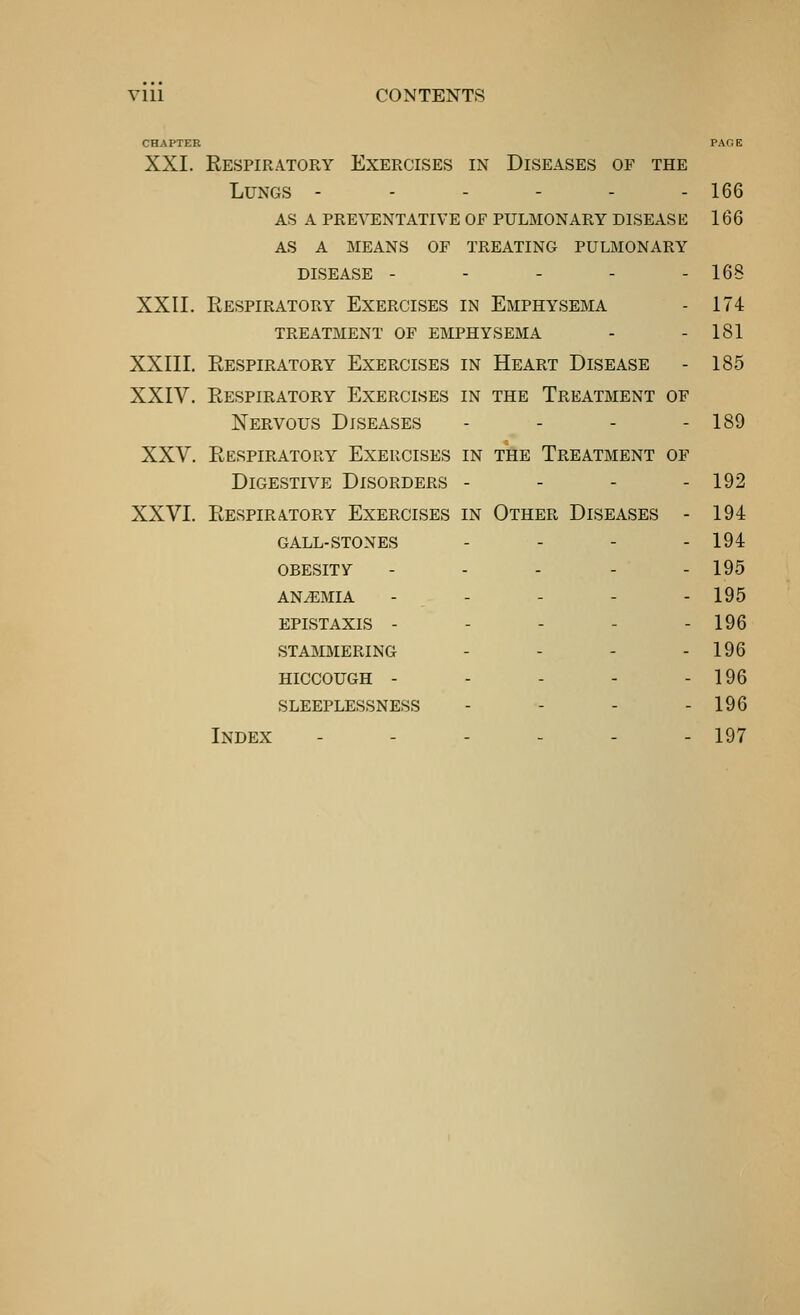 CHAPTER PACE XXI. Respiratory Exercises in Diseases of the Lungs ------ 166 as a preventative of pulmonary disease 166 as a means of treating pulmonary DISEASE ----- 168 XXII. Respiratory Exercises in Emphysema - 174 TREATMENT OF EMPHYSEMA - - 181 XXIII. Respiratory Exercises in Heart Disease - 185 XXIV. Respiratory Exercises in the Treatment of Nervous Diseases - - - - 189 XXV. Respiratory Exercises in the Treatment of Digestive Disorders - - - - 192 XXVI. Respiratory Exercises in Other Diseases - 194 gall-stones . - - - 194 obesity ----- 195 anemia - - - - - 195 epistaxis - - - - - 196 stammering - - - - 196 hiccough - - - - - 196 sleeplessness - - - - 196