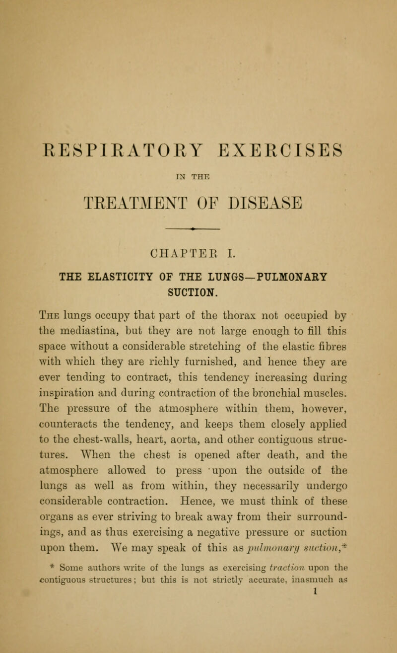 RESPIRATORY EXERCISES IN THE TREATMENT OF DISEASE CHAPTEK L THE ELASTICITY OF THE LUNGS—PULMONARY SUCTION. The lungs occupy that part of the thorax not occupied by the mecliastina, but they are not large enough to fill this space without a considerable stretching of the elastic fibres ■with which they are richly furnished, and hence they are ever tending to contract, this tendency increasing during inspiration and during contraction of the bronchial muscles. The pressure of the atmosphere within them, however, counteracts the tendency, and keeps them closely applied to the chest-walls, heart, aorta, and other contiguous struc- tures. When the chest is opened after death, and the atmosphere allowed to press upon the outside of the lungs as well as from within, they necessarily undergo considerable contraction. Hence, we must think of these organs as ever striving to break away from their surround- ings, and as thus exercismg a negative pressure or suction upon them. We may speak of this as pulmoiiarn siirtioii,^ * Some authors write of the lungs as exercismg traction upon the contiguous structures; but this is not strictly accurate, inasmuch as