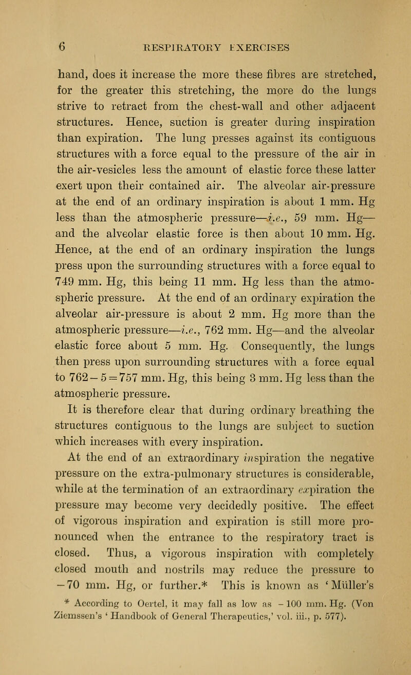hand, does it increase the more these fibres are stretched, for the greater this stretching, the more do the lungs strive to retract from the chest-wall and other adjacent structures. Hence, suction is greater during inspiration than expiration. The lung presses against its contiguous structures with a force equal to the pressure of the air in the air-vesicles less the amount of elastic force these latter exert upon their contained air. The alveolar air-pressure at the end of an ordinary inspiration is about 1 mm. Hg less than the atmospheric pressure—i.e., 59 mm. Hg— and the alveolar elastic force is then about 10 mm. Hg. Hence, at the end of an ordinary inspiration the lungs jDress upon the surrounding structures with a force equal to 749 mm. Hg, this being 11 mm. Hg less than the atmo- spheric pressure. At the end of an ordinary expiration the alveolar air-pressure is about 2 mm. Hg more than the atmospheric pressure—i.e., 762 mm. Hg—and the alveolar elastic force about 5 mm. Hg. Consequently, the lungs then press upon surrounding structures with a force equal to 762— 5 = 757 mm. Hg, this being 3 mm. Hg less than the atmospheric pressure. It is therefore clear that during ordinary breathing the structures contiguous to the lungs are subject to suction which increases with every inspiration. At the end of an extraordinary inspiration the negative pressure on the extra-pulmonary structures is considerable, while at the termination of an extraordinary c-xpiration the pressure may become very decidedly positive. The effect of vigorous inspiration and expiration is still more pro- nounced when the entrance to the respiratory tract is closed. Thus, a vigorous inspiration with completely closed mouth and nostrils may reduce the pressure to -70 mm. Hg, or further.* This is known as ' Miiller's * According to Ocrtel, it may fall as low as - 100 mm. Hg. (Von Ziemssen's ' Handbook of General Therapeutics,' vol. iii., p. 577).