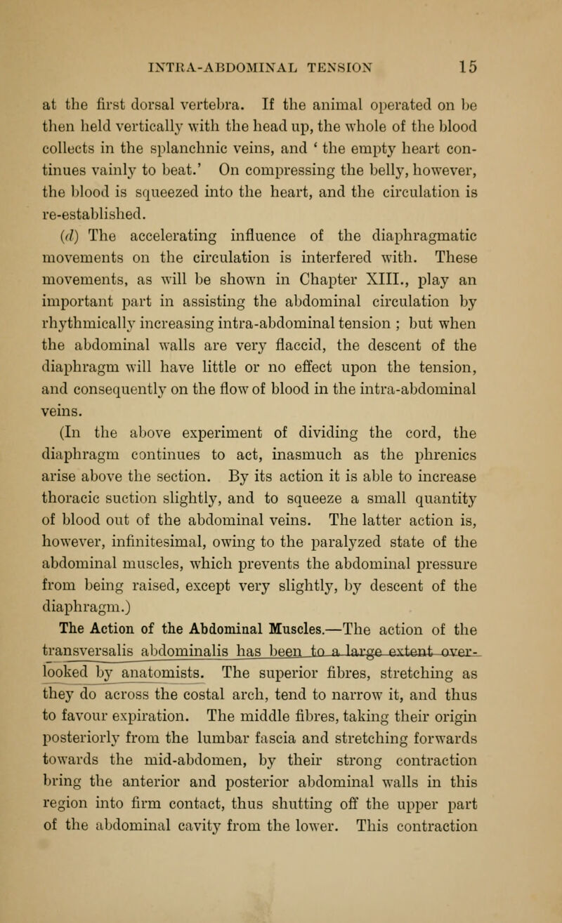 at the first dorsal vertebra. If the animal operated on l)e then held vertically with the head up, the whole of the blood collects in the splanchnic veins, and * the empty heart con- tinues vainly to beat.' On compressing the belly, however, the blood is squeezed into the heart, and the circulation is re-established. {(I) The accelerating influence of the diaphragmatic movements on the circulation is interfered with. These movements, as will be shown in Chapter XIII., play an important part in assisting the abdominal circulation by rhythmically increasing intra-abdominal tension ; but when the abdominal walls are \evy flaccid, the descent of the diaphragm will have little or no effect upon the tension, and consequently on the flow of blood in the intra-abdominal veins. (In the above experiment of dividing the cord, the diaphragm continues to act, inasmuch as the phrenics arise above the section. By its action it is able to increase thoracic suction slightly, and to squeeze a small quantity of blood out of the abdominal veins. The latter action is, however, infinitesimal, owing to the parah^zed state of the abdominal muscles, which prevents the abdominal pressure from being raised, except very slightly, by descent of the diaphragm.) The Action of the Abdominal Muscles.—The action of the transversalis abdominalis has been to « l^ygp pv^pnt ^ver- looked by anatomists. The superior fibres, stretching as they do across the costal arch, tend to narrow it, and thus to favour expiration. The middle fibres, taking their origin posteriorly from the lumbar fascia and stretching forwards towards the mid-abdomen, by their strong contraction bring the anterior and posterior abdominal walls in this region into firm contact, thus shutting ofi' the upper part of the abdominal cavity from the lower. This contraction