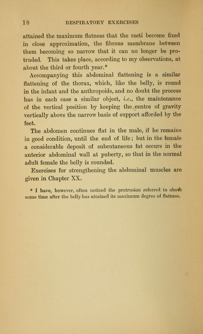 attained the maximum flatness that the recti become fixed in close approximation, the fibrous membrane between them becoming so narrow that it can no longer be pro- truded. This takes place, according to my observations, at about the third or fourth year.* Accompanying this abdominal flattening is a similar flattening of the thorax, which, like the belly, is round in the infant and the anthropoids, and no doubt the process has in each case a similar object, i.e., the maintenance of the vertical position by keeping the centre of gravity vertically above the narrow basis of support afforded by the feet. The abdomen contmues flat in the male, if he remains in good condition, until the end of life; but in the female a considerable deposit of subcutaneous fat occurs in the anterior abdominal wall at puberty, so that in the normal adult female the belly is rounded. Exercises for strengthening the abdominal muscles are given in Chapter XX. * I have, however, often noticed the protrusion referred to aboVe some time after the beUy has attained its maximum degree of flatness.