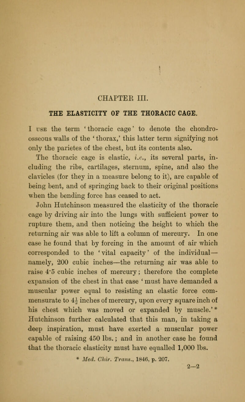 THE ELASTICITY OF THE THORACIC CAGE. I USE the term ' thoracic cage' to denote the chondro- osseous walls of the ' thorax,' this latter term signifying not only the parietes of the chest, but its contents also. The thoracic cage is elastic, i.e., its several parts, in- cluding the ribs, cartilages, sternum, spine, and also the clavicles (for they m a measure belong to it), are capable of being bent, and of springing back to their original positions when the bending force has ceased to act. John Hutchinson measured the elasticity of the thoracic cage by driving air into the lungs with sufficient power to rupture them, and then noticing the height to which the returning air was able to lift a column of mercury. In one case he found that by forcing in the amount of air which corresponded to the ' vital capacity' of the individual— namely, 200 cubic inches—the returning air was able to raise 45 cubic inches of mercury; therefore the complete expansion of the chest in that case ' must have demanded a muscular power equal to resisting an elastic force com- mensurate to 4i inches of mercury, upon every square inch of his chest which was moved or expanded by muscle.'* Hutchmson further calculated that this man, in taking a deep inspiration, must have exerted a muscular power capable of raising 450 lbs.; and in another case he found that the thoracic elasticity must have equalled 1,000 lbs. * Med. Chir. Trans., 1846. p. 207. 2—2