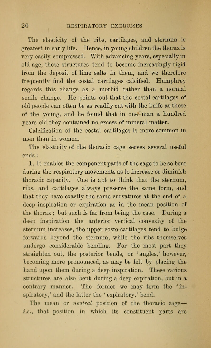 The elasticity of the ribs, cartilages, and sternum is greatest in early life. Hence, in young children the thorax is very easily compressed. With advancing years, especially in old age, these structures tend to become increasingly rigid from the deposit of lime salts in them, and we therefore frequently find the costal cartilages calcified. Humphrey regards this change as a morbid rather than a normal senile change. He points out that the costal cartilages of old people can often be as readily cut with the knife as those of the young, and he found that in one man a hundred years old they contained no excess of mineral matter. Calcification of the costal cartilages is more common in men than in women. The elasticity of the thoracic cage serves several useful ends : 1. It enables the component parts of the cage to be so bent during the respiratory movements as to increase or diminish thoracic capacity. One is apt to think that the sternum, ribs, and cartilages always preserve the same form, and that they have exactly the same curvatures at the end of a deep inspiration or expiration as in the mean position of the thorax; but such is far from being the case. During a deep inspiration the anterior vertical convexity of the sternum increases, the upper costo-cartilages tend to bulge forwards beyond the sternum, while the ribs themselves undergo considerable bending. For the most part they straighten out, the posterior bends, or ' angles,' however, becoming more pronounced, as may be felt by placing the hand upon them during a deep inspiration. These various structures are also bent during a deep expiration, but in a contrary manner. The former we may term the ' in- spiratory,' and the latter the ' expiratory,' bend. The mean or neutral position of the thoracic cage— i.e., that position in which its constituent parts are