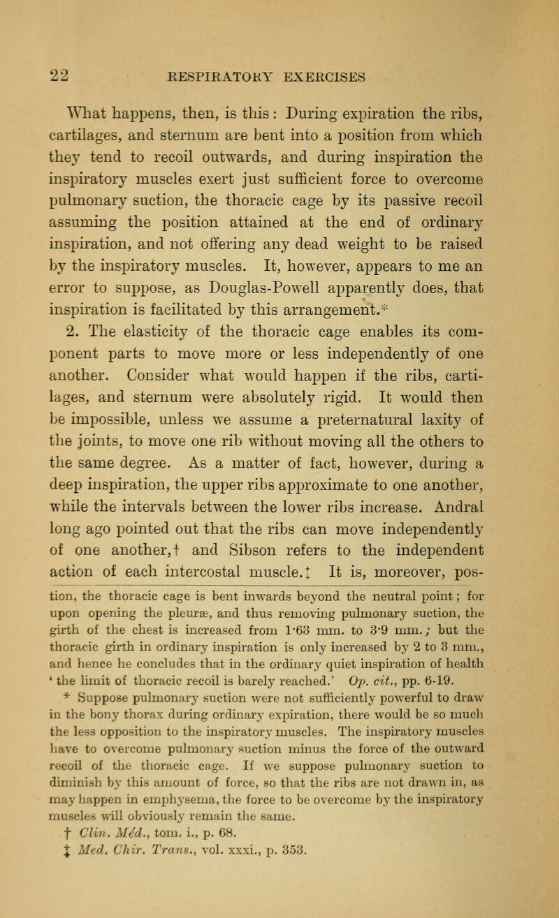 What happens, then, is this: During expiration the ribs, cartilages, and sternum are bent into a position from which they tend to recoil outwards, and during inspiration the insph-atory muscles exert just sufficient force to overcome pulmonary suction, the thoracic cage by its passive recoil assuming the position attained at the end of ordinary inspu'ation, and not offering any dead weight to be raised by the inspiratory muscles. It, however, appears to me an error to suppose, as Douglas-Powell apparently does, that inspiration is facilitated by this arrangement.'■= 2. The elasticity of the thoracic cage enables its com- ponent parts to move more or less independently of one another. Consider what would happen if the ribs, carti- lages, and sternum were absolutely rigid. It would then he impossible, unless we assume a preternatural laxity of the joints, to move one rib without moving all the others to the same degree. As a matter of fact, however, during a deep inspiration, the upper ribs approximate to one another, while the intervals between the lower ribs increase. Andral long ago pointed out that the ribs can move independently of one another,! and Sibson refers to the independent action of each intercostal muscle.* It is, moreover, pos- tion, the thoracic cage is bent inwards beyond the neutral point; for upon opening the pleurae, and thus removing pulmonary suction, the girth of the chest is increased from 168 mm. to 39 mm.; but the thoracic girth in ordinary inspiration is only increased by 2 to 3 mm., and hence he concludes that in the ordinary quiet inspiration of health ' the limit of thoracic recoil is barely reached.' Oj). cit., pp. 6-19. * Suppose pulmonary suction were not sufficiently powerful to draw in the bony thorax during ordmarj- expiration, there would be so much the less opposition to the in.spiratorv muscles. The inspiratory muscles have to overcome pulmonary suction minus tlie force of the outward recoil of the thoracic cage. If we suppose pulmonary suction to diminish by this amount of force, so that the ribs are not drawn in, as may happen in emphysema, the force to be overcome by the inspiratory muscles will obviously remain the same. t Clin. Med., tom. i., p. 68. J Med. Chir. Trans., vol. xxxi., p. 3.53.