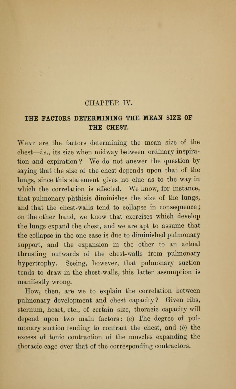 THE FACTORS DETERMINING THE MEAN SIZE OF THE CHEST. What are the factors determining the mean size of the chest—i.e., its size when midway between ordinary inspira- tion and expiration ? We do not answer the question by saying that the size of the chest depends upon that of the lungs, since this statement gives no clue as to the way in which the correlation is effected. We know, for instance, that pulmonary phthisis diminishes the size of the lungs, and that the chest-walls tend to collapse in consequence; on the other hand, we know that exercises which develop the lungs expand the chest, and we are apt to assume that the collapse in the one case is due to diminished pulmonary support, and the expansion in the other to an actual thrusting outwards of the chest-walls from pulmonary hypertrophy. Seeing, however, that pulmonary suction tends to draw in the chest-walls, this latter assumption is manifestly wrong. How, then, are we to explain the correlation between pulmonary development and chest capacity? Given ribs, sternum, heart, etc., of certain size, thoracic capacity will depend upon two main factors: (a) The degree of pul- monary suction tending to contract the chest, and (/>) the excess of tonic contraction of the muscles expanding the thoracic cage over that of the corresponding contractors.