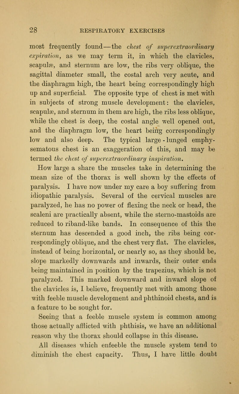 most frequently found—the cliest of superextraordinary expiration, as we may term it, in which the clavicles, scapulfe, and sternum are low, the ribs very oblique, the sagittal diameter small, the costal arch very acute, and the diaphragm high, the heart being correspondingly high up and superficial. The opposite type of chest is met with in subjects of strong muscle development: the clavicles, scapulae, and sternum in them are high, the ribs less oblique, while the chest is deep, the costal angle well opened out, and the diaphragm low, the heart being correspondingly low and also deep. The typical large - lunged emphy- sematous chest is an exaggeration of this, and may be termed tlie chest of superextraordinary inspiration. How large a share the muscles take in determining the mean size of the thorax is well shown by the effects of paralysis. I have now under my care a boy suffering from idiopathic paralysis. Several of the cervical muscles are paralyzed, he has no power of flexing the neck or head, the scaleni are practically absent, while the sterno-mastoids are reduced to riband-like bands. In consequence of this the sternum has descended a good inch, the ribs being cor- respondingly oblique, and the chest very flat. The clavicles, instead of being horizontal, or nearly so, as they should be, slope markedly downwards and inwards, their outer ends being maintained in position by the trapezius, which is not paralyzed. This marked downward and inward slope of the clavicles is, I believe, frequently met with among those with feeble muscle development and phthinoid chests, and is a feature to be sought for. Seeing that a feeble muscle system is common among those actually afflicted with phthisis, we have an additional reason why the thorax should collapse in this disease. All diseases which enfeeble the muscle system tend to diminish the chest capacity. Thus, I have little doubt