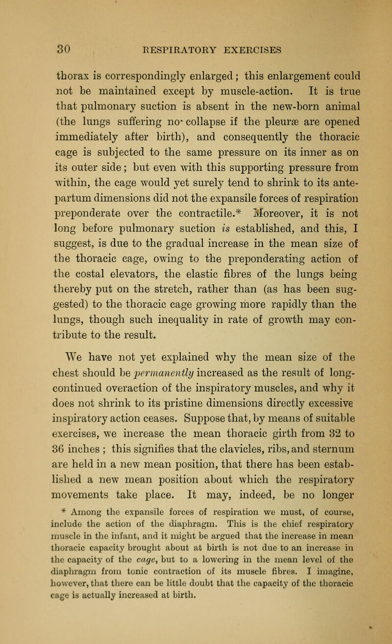 thorax is correspondingly enlarged; this enlargement could not be maintained except by muscle-action. It is true that pulmonary suction is absent in the new-born animal (the lungs suffering no- collapse if the pleurae are opened immediately after birth), and consequently the thoracic cage is subjected to the same pressure on its inner as on its outer side; but even with this supporting pressure from within, the cage would yet surely tend to shrink to its ante- partum dimensions did not the expansile forces of respiration preponderate over the contractile.* Moreover, it is not long before pulmonary suction is established, and this, I suggest, is due to the gradual increase in the mean size of the thoracic cage, owing to the preponderating action of the costal elevators, the elastic fibres of the lungs being thereby put on the stretch, rather than (as has been sug- gested) to the thoracic cage growing more rapidly than the lungs, though such inequality in rate of growth may con- tribute to the result. We have not yet explained why the mean size of the chest should be jJermanently increased as the result of long- continued overaction of the inspiratory muscles, and why it does not shrink to its pristine dimensions directly excessive inspiratory action ceases. Suppose that, by means of suitable exercises, we increase the mean thoracic girth from 32 to 36 inches ; this signifies that the clavicles, ribs, and sternum are held in a new mean position, that there has been estab- lished a new mean position about which the respiratory movements take place. It may, indeed, be no longer * Among the expansile forces of respiration we must, of course, include the action of the diaphragm. This is the chief respiratory muscle in the infant, and it might be argued that the increase in mean thoracic capacity brought about at birth is not due to an increase in the capacity of the cage, but to a lowering in the mean level of the diaphragm from tonic contraction of its muscle fibres. I imagine, however, that there can be little doubt that the capacity of the thoracic cage is actually increased at birtli.